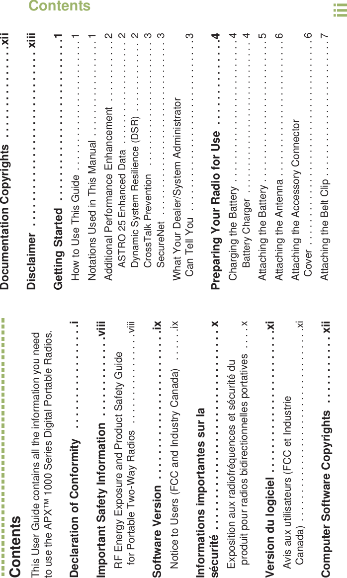 ContentsEnglishiiiContentsThis User Guide contains all the information you need to use the APX™ 1000 Series Digital Portable Radios.Declaration of Conformity   . . . . . . . . . . . . . . . . .iImportant Safety Information  . . . . . . . . . . . . .viiiRF Energy Exposure and Product Safety Guide for Portable Two-Way Radios  . . . . . . . . . . . . . . . .viiiSoftware Version  . . . . . . . . . . . . . . . . . . . . . . . .ixNotice to Users (FCC and Industry Canada)   . . . . . .ixInformations importantes sur la sécurité . . . . . . . . . . . . . . . . . . . . . . . . . . . . . . . . xExposition aux radiofréquences et sécurité du produit pour radios bidirectionnelles portatives  . . . . xVersion du logiciel . . . . . . . . . . . . . . . . . . . . . . .xiAvis aux utilisateurs (FCC et Industrie Canada) . . . . . . . . . . . . . . . . . . . . . . . . . . . . . . . . . .xiComputer Software Copyrights  . . . . . . . . . . . xiiDocumentation Copyrights  . . . . . . . . . . . . . . .xiiDisclaimer  . . . . . . . . . . . . . . . . . . . . . . . . . . . . xiiiGetting Started  . . . . . . . . . . . . . . . . . . . . . . . . . .1How to Use This Guide . . . . . . . . . . . . . . . . . . . . . . . 1Notations Used in This Manual . . . . . . . . . . . . . . . . . 1Additional Performance Enhancement  . . . . . . . . . . . 2ASTRO 25 Enhanced Data  . . . . . . . . . . . . . . . . . . .  2Dynamic System Resilience (DSR)  . . . . . . . . . . . . .  2CrossTalk Prevention   . . . . . . . . . . . . . . . . . . . . . . . 3SecureNet  . . . . . . . . . . . . . . . . . . . . . . . . . . . . . . . .  3What Your Dealer/System AdministratorCan Tell You  . . . . . . . . . . . . . . . . . . . . . . . . . . . . . . 3Preparing Your Radio for Use  . . . . . . . . . . . . . .4Charging the Battery . . . . . . . . . . . . . . . . . . . . . . . . . 4Battery Charger  . . . . . . . . . . . . . . . . . . . . . . . . . . . . 4Attaching the Battery . . . . . . . . . . . . . . . . . . . . . . . . . 5Attaching the Antenna . . . . . . . . . . . . . . . . . . . . . . . . 6Attaching the Accessory Connector Cover  . . . . . . . . . . . . . . . . . . . . . . . . . . . . . . . . . . . . 6Attaching the Belt Clip . . . . . . . . . . . . . . . . . . . . . . . . 7