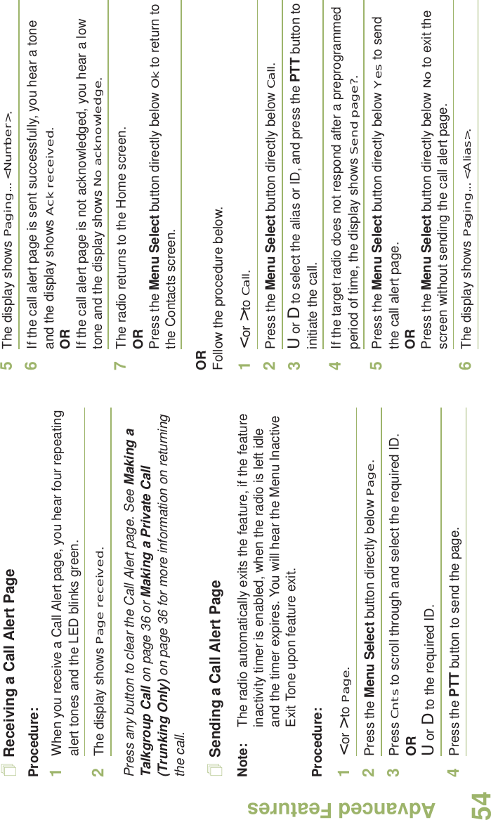 Advanced FeaturesEnglish54Receiving a Call Alert PageProcedure:1When you receive a Call Alert page, you hear four repeating alert tones and the LED blinks green. 2The display shows Page received.Press any button to clear the Call Alert page. See Making a Talkgroup Call on page 36 or Making a Private Call (Trunking Only) on page 36 for more information on returning the call.Sending a Call Alert PageNote: The radio automatically exits the feature, if the feature inactivity timer is enabled, when the radio is left idle and the timer expires. You will hear the Menu Inactive Exit Tone upon feature exit.Procedure:1&lt; or &gt; to Page.2Press the Menu Select button directly below Page.3Press Cnts to scroll through and select the required ID.ORU or D to the required ID.4Press the PTT button to send the page.5The display shows Paging... &lt;Number&gt;.6If the call alert page is sent successfully, you hear a tone and the display shows Ack received.ORIf the call alert page is not acknowledged, you hear a low tone and the display shows No acknowledge.7The radio returns to the Home screen.ORPress the Menu Select button directly below Ok to return to the Contacts screen.ORFollow the procedure below. 1&lt; or &gt; to Call.2Press the Menu Select button directly below Call.3U or D to select the alias or ID, and press the PTT button to initiate the call.4If the target radio does not respond after a preprogrammed period of time, the display shows Send page?.5Press the Menu Select button directly below Yes to send the call alert page.ORPress the Menu Select button directly below No to exit the screen without sending the call alert page.6The display shows Paging... &lt;Alias&gt;.