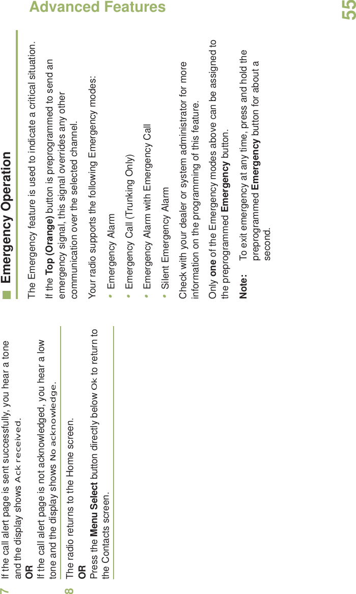 Advanced FeaturesEnglish557If the call alert page is sent successfully, you hear a tone and the display shows Ack received.ORIf the call alert page is not acknowledged, you hear a low tone and the display shows No acknowledge.8The radio returns to the Home screen.ORPress the Menu Select button directly below Ok to return to the Contacts screen.Emergency OperationThe Emergency feature is used to indicate a critical situation.If the Top (Orange) button is preprogrammed to send an emergency signal, this signal overrides any other communication over the selected channel.Your radio supports the following Emergency modes:•Emergency Alarm•Emergency Call (Trunking Only)•Emergency Alarm with Emergency Call•Silent Emergency AlarmCheck with your dealer or system administrator for more information on the programming of this feature.Only one of the Emergency modes above can be assigned to the preprogrammed Emergency button.Note: To exit emergency at any time, press and hold the preprogrammed Emergency button for about a second.