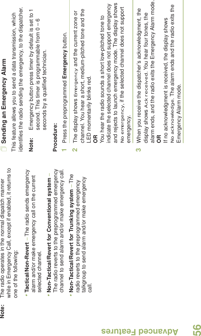 Advanced FeaturesEnglish56Note: The radio operates in the normal dispatch manner while in Emergency Call, except if enabled, it returns to one of the following:•Tactical/Non-Revert – The radio sends emergency alarm and/or make emergency call on the current selected channel.•Non-Tactical/Revert for Conventional system – The radio reverts to the preprogrammed emergency channel to send alarm and/or make emergency call.•Non-Tactical/Revert for Trunking system – The radio reverts to the preprogrammed emergency talkgroup to send alarm and/or make emergency call. Sending an Emergency AlarmThis feature allows you to send a data transmission, which identifies the radio sending the emergency, to the dispatcher.Note: Emergency button press timer by default is set to 1 second. This timer is programmable from 0 – 6 seconds by a qualified technician.Procedure: 1Press the preprogrammed Emergency button.2The display shows Emergency and the current zone or channel. You hear a short, medium-pitched tone and the LED momentarily blinks red.ORYou hear the radio sounds a short low-pitched tone to indicate the selected channel does not support emergency and rejects to launch emergency mode. The display shows No emergency, if the selected channel does not support emergency.3When you receive the dispatcher’s acknowledgment, the display shows Ack received. You hear four tones, the alarm ends, and the radio exits the Emergency Alarm mode.ORIf no acknowledgment is received, the display shows No acknowledge. The alarm ends and the radio exits the Emergency Alarm mode.