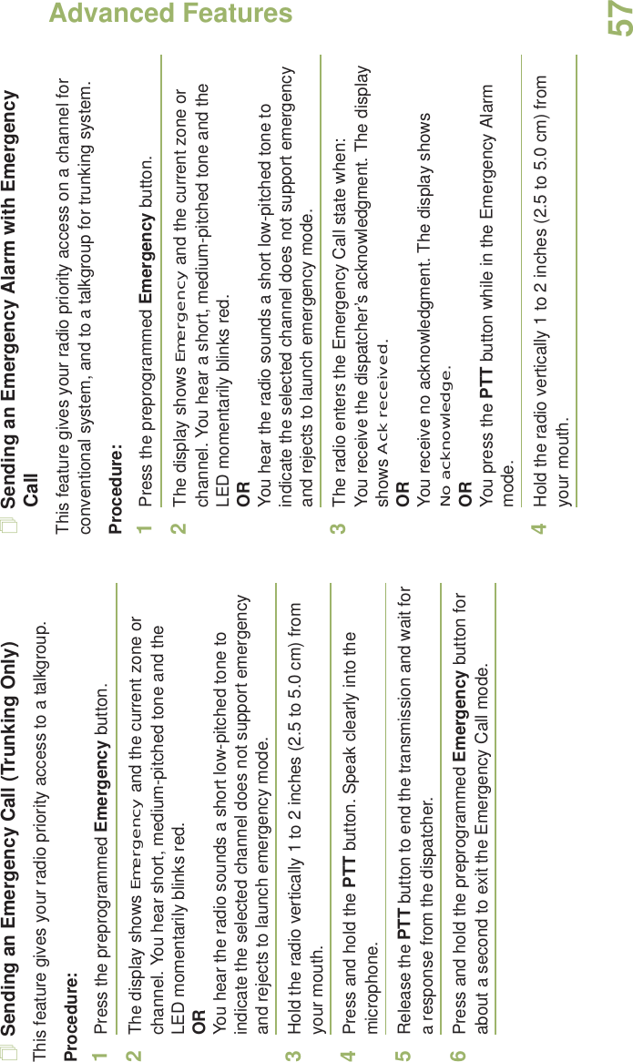 Advanced FeaturesEnglish57Sending an Emergency Call (Trunking Only)This feature gives your radio priority access to a talkgroup.Procedure: 1Press the preprogrammed Emergency button.2The display shows Emergency and the current zone or channel. You hear short, medium-pitched tone and the LED momentarily blinks red.ORYou hear the radio sounds a short low-pitched tone to indicate the selected channel does not support emergency and rejects to launch emergency mode.3Hold the radio vertically 1 to 2 inches (2.5 to 5.0 cm) from your mouth.4Press and hold the PTT button. Speak clearly into the microphone.5Release the PTT button to end the transmission and wait for a response from the dispatcher.6Press and hold the preprogrammed Emergency button for about a second to exit the Emergency Call mode.Sending an Emergency Alarm with Emergency CallThis feature gives your radio priority access on a channel for conventional system, and to a talkgroup for trunking system.Procedure: 1Press the preprogrammed Emergency button.2The display shows Emergency and the current zone or channel. You hear a short, medium-pitched tone and the LED momentarily blinks red.ORYou hear the radio sounds a short low-pitched tone to indicate the selected channel does not support emergency and rejects to launch emergency mode.3The radio enters the Emergency Call state when:You receive the dispatcher’s acknowledgment. The display shows Ack received.ORYou receive no acknowledgment. The display shows No acknowledge.ORYou press the PTT button while in the Emergency Alarm mode.4Hold the radio vertically 1 to 2 inches (2.5 to 5.0 cm) from your mouth.
