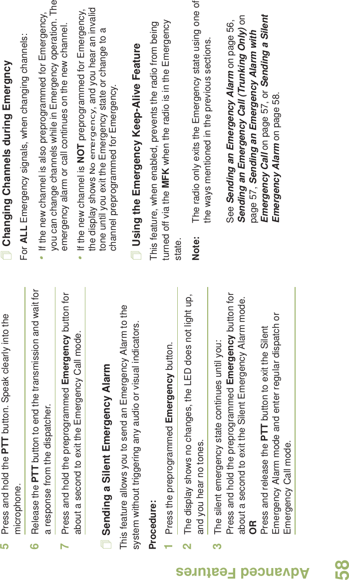 Advanced FeaturesEnglish585Press and hold the PTT button. Speak clearly into the microphone.6Release the PTT button to end the transmission and wait for a response from the dispatcher.7Press and hold the preprogrammed Emergency button for about a second to exit the Emergency Call mode.Sending a Silent Emergency AlarmThis feature allows you to send an Emergency Alarm to the system without triggering any audio or visual indicators.Procedure: 1Press the preprogrammed Emergency button.2The display shows no changes, the LED does not light up, and you hear no tones.3The silent emergency state continues until you:Press and hold the preprogrammed Emergency button for about a second to exit the Silent Emergency Alarm mode.ORPress and release the PTT button to exit the Silent Emergency Alarm mode and enter regular dispatch or Emergency Call mode.Changing Channels during EmergncyFor ALL Emergency signals, when changing channels:•If the new channel is also preprogrammed for Emergency, you can change channels while in Emergency operation. The emergency alarm or call continues on the new channel.•If the new channel is NOT preprogrammed for Emergency, the display shows No emergency, and you hear an invalid tone until you exit the Emergency state or change to a channel preprogrammed for Emergency.Using the Emergency Keep-Alive FeatureThis feature, when enabled, prevents the radio from being turned off via the MFK when the radio is in the Emergency state.Note: The radio only exits the Emergency state using one of the ways mentioned in the previous sections. See Sending an Emergency Alarm on page 56, Sending an Emergency Call (Trunking Only) on page 57, Sending an Emergency Alarm with Emergency Call on page 57, or Sending a Silent Emergency Alarm on page 58.
