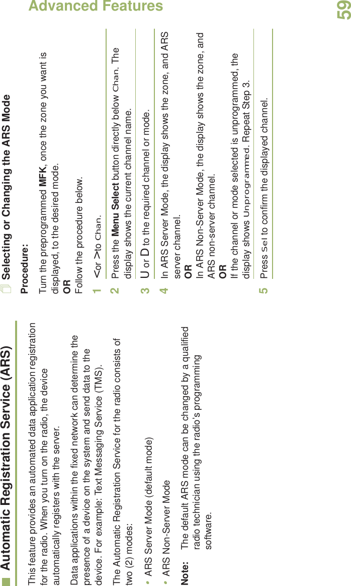 Advanced FeaturesEnglish59Automatic Registration Service (ARS)This feature provides an automated data application registration for the radio. When you turn on the radio, the device automatically registers with the server. Data applications within the fixed network can determine the presence of a device on the system and send data to the device. For example: Text Messaging Service (TMS).The Automatic Registration Service for the radio consists of two (2) modes: •ARS Server Mode (default mode)•ARS Non-Server ModeNote: The default ARS mode can be changed by a qualified radio technician using the radio’s programming software.Selecting or Changing the ARS ModeProcedure:Turn the preprogrammed MFK, once the zone you want is displayed, to the desired mode.ORFollow the procedure below.1&lt; or &gt; to Chan.2Press the Menu Select button directly below Chan. The display shows the current channel name.3U or D to the required channel or mode.4In ARS Server Mode, the display shows the zone, and ARS server channel.ORIn ARS Non-Server Mode, the display shows the zone, and ARS non-server channel.ORIf the channel or mode selected is unprogrammed, the display shows Unprogrammed. Repeat Step 3.5Press Sel to confirm the displayed channel.Advanced 