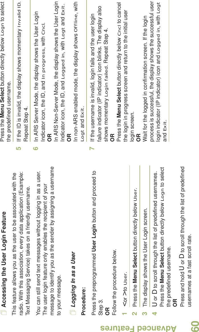 Advanced FeaturesEnglish60Accessing the User Login FeatureThis feature allows you as the user to be associated with the radio. With this association, every data application (Example: Text Messaging Service) takes on a friendly username.You can still send text messages without logging in as a user. The user login feature only enables the recipient of your message to identify you as the sender by assigning a username to your message.Logging In as a UserProcedure:Press the preprogrammed User Login button and proceed to Step 3.ORFollow the procedure below.1&lt; or &gt; to User.2Press the Menu Select button directly below User. 3The display shows the User Login screen.4U or D to scroll through the list of predefined usernames.Press the Menu Select button directly below Logn to select the predefined username.ORPress and hold U or D to scroll through the list of predefined usernames at a fast scroll rate.Press the Menu Select button directly below Logn to select the predefined username.5If the ID is invalid, the display shows momentary Invalid ID. Repeat Step 4.6In ARS Server Mode, the display shows the User Login Indicator icon, the ID, and In progress, with Cncl.ORIn ARS Non-Server Mode, the display shows the User Login Indicator icon, the ID, and Logged in, with Logt and Exit.ORIn non-ARS enabled mode, the display shows Offline, with Logt and Exit.7If the username is invalid, login fails and the user login failure indicator (IP indicator) icon blinks. The display also shows momentary Login failed. Repeat Step 4.ORPress the Menu Select button directly below Cncl to cancel the login in progress screen and return to the initial user login screen.ORWait for the logged in confirmation screen. If the login process is successful, the display shows the successful user login indicator (IP indicator) icon and Logged in, with Logt and Exit.