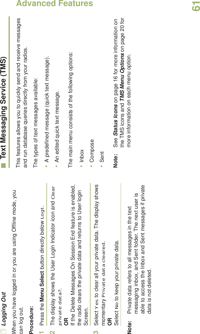Advanced FeaturesEnglish61Logging OutWhen you have logged in or you are using Offline mode, you can log out.Procedure:1Press the Menu Select button directly below Logt.2The display shows the User Login Indicator icon and Clear private data?.ORIf the Delete Messages On Session End feature is enabled, the radio clears the private data and returns to User login Screen.3Select Yes to clear all your private data. The display shows momentary Private data cleared.ORSelect No to keep your private data.Note: Private data refers to all messages in the text messaging inbox, and Sent folder. The next user is able to access the Inbox and Sent messages if private data is not deleted.Text Messaging Service (TMS)This features allows you to quickly send and receive messages and run database queries directly from your radios.The types of text messages available:•A predefined message (quick text message).•An edited quick text message.The main menu consists of the following options:•Inbox•Compose•SentNote: See Status Icons on page 16 for more information on the TMS icons and TMS Menu Options on page 20 for more information on each menu option.