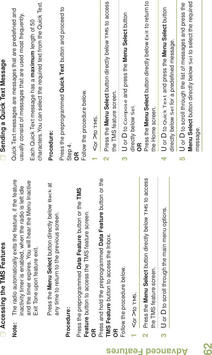 Advanced FeaturesEnglish62Accessing the TMS FeaturesNote: The radio automatically exits the feature, if the feature inactivity timer is enabled, when the radio is left idle and the timer expires. You will hear the Menu Inactive Exit Tone upon feature exit.Press the Menu Select button directly below Back at any time to return to the previous screen.Procedure:Press the preprogrammed Data Feature button or the TMS Feature button to access the TMS feature screen.ORPress and hold the preprogrammed Data Feature button or the TMS Feature button to access the Inbox.ORFollow the procedure below.1&lt; or &gt; to TMS.2Press the Menu Select button directly below TMS to access the TMS feature screen.3U or D to scroll through the main menu options.Sending a Quick Text MessageQuick Text messages are messages that are predefined and usually consist of messages that are used most frequently.Each Quick Text message has a maximum length of 50 characters.You can select the required text from the Quick Text. Procedure:Press the preprogrammed Quick Text button and proceed to Step 4.ORFollow the procedure below.1&lt; or &gt; to TMS.2Press the Menu Select button directly below TMS to access the TMS feature screen.3U or D to Compose and press the Menu Select button directly below Sel.ORPress the Menu Select button directly below Exit to return to the Home screen.4U or D to Quick Text and press the Menu Select button directly below Sel for a predefined message.5U or D to scroll through the list of messages and press the Menu Select button directly below Sel to select the required message.