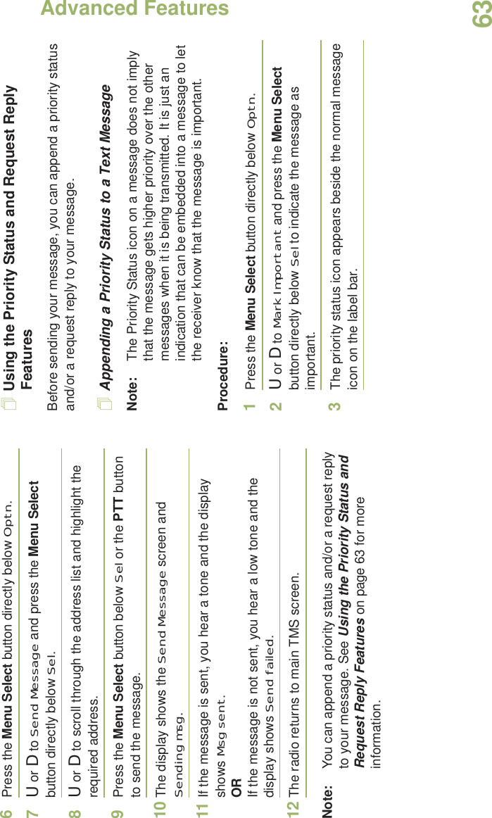 Advanced FeaturesEnglish636Press the Menu Select button directly below Optn.7U or D to Send Message and press the Menu Select button directly below Sel.8U or D to scroll through the address list and highlight the required address.9Press the Menu Select button below Sel or the PTT button to send the message.10 The display shows the Send Message screen and Sending msg.11 If the message is sent, you hear a tone and the display shows Msg sent.ORIf the message is not sent, you hear a low tone and the display shows Send failed.12 The radio returns to main TMS screen.Note: You can append a priority status and/or a request reply to your message. See Using the Priority Status and Request Reply Features on page 63 for more information.Using the Priority Status and Request Reply FeaturesBefore sending your message, you can append a priority status and/or a request reply to your message.Appending a Priority Status to a Text MessageNote: The Priority Status icon on a message does not imply that the message gets higher priority over the other messages when it is being transmitted. It is just an indication that can be embedded into a message to let the receiver know that the message is important.Procedure:1Press the Menu Select button directly below Optn.2U or D to Mark Important and press the Menu Select button directly below Sel to indicate the message as important.3The priority status icon appears beside the normal message icon on the label bar.