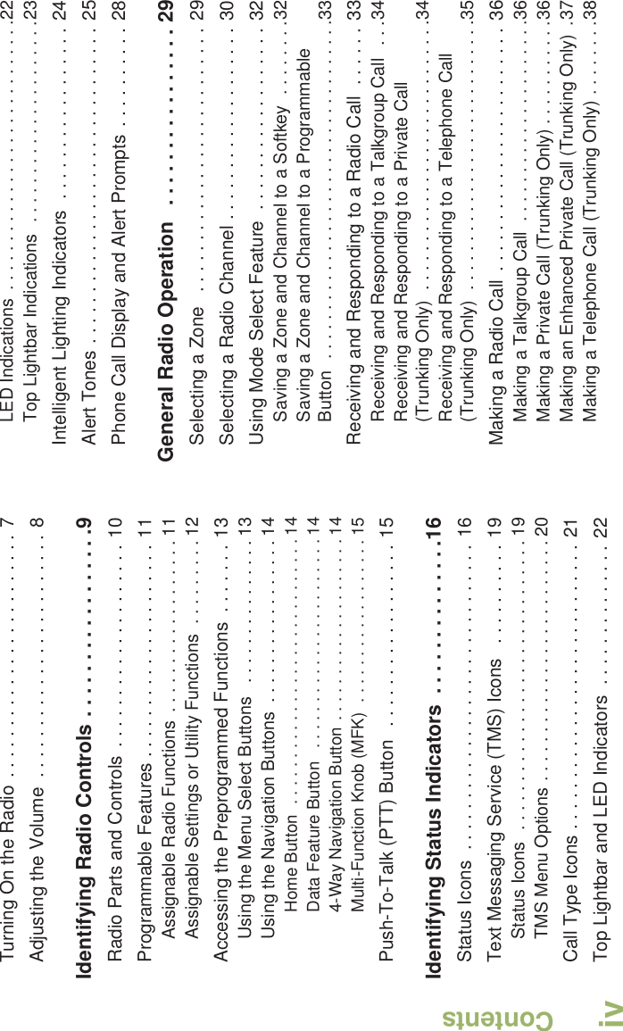 ContentsEnglishivTurning On the Radio . . . . . . . . . . . . . . . . . . . . . . . . 7Adjusting the Volume  . . . . . . . . . . . . . . . . . . . . . . . . 8Identifying Radio Controls . . . . . . . . . . . . . . . . .9Radio Parts and Controls  . . . . . . . . . . . . . . . . . . . . 10Programmable Features . . . . . . . . . . . . . . . . . . . . . 11Assignable Radio Functions  . . . . . . . . . . . . . . . . . . 11Assignable Settings or Utility Functions  . . . . . . . . . 12Accessing the Preprogrammed Functions  . . . . . . . 13Using the Menu Select Buttons   . . . . . . . . . . . . . . . 13Using the Navigation Buttons  . . . . . . . . . . . . . . . . . 14Home Button  . . . . . . . . . . . . . . . . . . . . . . . . . . . . . 14Data Feature Button   . . . . . . . . . . . . . . . . . . . . . . . 144-Way Navigation Button . . . . . . . . . . . . . . . . . . . . 14Multi-Function Knob (MFK)  . . . . . . . . . . . . . . . . . . 15Push-To-Talk (PTT) Button   . . . . . . . . . . . . . . . . . . 15Identifying Status Indicators  . . . . . . . . . . . . . .16Status Icons  . . . . . . . . . . . . . . . . . . . . . . . . . . . . . . 16Text Messaging Service (TMS) Icons   . . . . . . . . . . 19Status Icons  . . . . . . . . . . . . . . . . . . . . . . . . . . . . . . 19TMS Menu Options . . . . . . . . . . . . . . . . . . . . . . . . . 20Call Type Icons . . . . . . . . . . . . . . . . . . . . . . . . . . . . 21Top Lightbar and LED Indicators  . . . . . . . . . . . . . . 22LED Indications  . . . . . . . . . . . . . . . . . . . . . . . . . . . .22Top Lightbar Indications  . . . . . . . . . . . . . . . . . . . . .23Intelligent Lighting Indicators  . . . . . . . . . . . . . . . . . 24Alert Tones . . . . . . . . . . . . . . . . . . . . . . . . . . . . . . . 25Phone Call Display and Alert Prompts  . . . . . . . . . . 28General Radio Operation   . . . . . . . . . . . . . . . . 29Selecting a Zone   . . . . . . . . . . . . . . . . . . . . . . . . . . 29Selecting a Radio Channel . . . . . . . . . . . . . . . . . . . 30Using Mode Select Feature  . . . . . . . . . . . . . . . . . . 32Saving a Zone and Channel to a Softkey  . . . . . . . .32Saving a Zone and Channel to a Programmable Button  . . . . . . . . . . . . . . . . . . . . . . . . . . . . . . . . . . .33Receiving and Responding to a Radio Call  . . . . . . 33Receiving and Responding to a Talkgroup Call  . . .34Receiving and Responding to a Private Call (Trunking Only)  . . . . . . . . . . . . . . . . . . . . . . . . . . . .34Receiving and Responding to a Telephone Call (Trunking Only)  . . . . . . . . . . . . . . . . . . . . . . . . . . . .35Making a Radio Call  . . . . . . . . . . . . . . . . . . . . . . . . 36Making a Talkgroup Call  . . . . . . . . . . . . . . . . . . . . .36Making a Private Call (Trunking Only) . . . . . . . . . . .36Making an Enhanced Private Call (Trunking Only)  .37Making a Telephone Call (Trunking Only) . . . . . . . .38