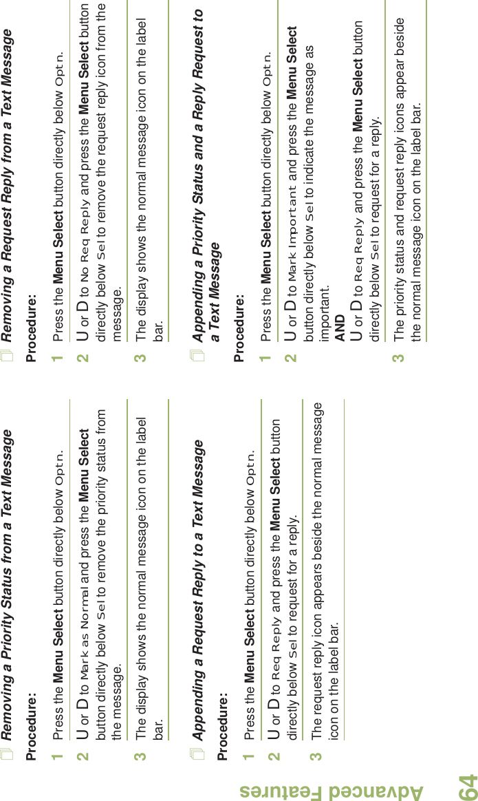 Advanced FeaturesEnglish64Removing a Priority Status from a Text MessageProcedure:1Press the Menu Select button directly below Optn.2U or D to Mark as Normal and press the Menu Select button directly below Sel to remove the priority status from the message.3The display shows the normal message icon on the label bar.Appending a Request Reply to a Text MessageProcedure:1Press the Menu Select button directly below Optn.2U or D to Req Reply and press the Menu Select button directly below Sel to request for a reply.3The request reply icon appears beside the normal message icon on the label bar.Removing a Request Reply from a Text MessageProcedure:1Press the Menu Select button directly below Optn.2U or D to No Req Reply and press the Menu Select button directly below Sel to remove the request reply icon from the message.3The display shows the normal message icon on the label bar.Appending a Priority Status and a Reply Request to a Text MessageProcedure:1Press the Menu Select button directly below Optn.2U or D to Mark Important and press the Menu Select button directly below Sel to indicate the message as important.ANDU or D to Req Reply and press the Menu Select button directly below Sel to request for a reply.3The priority status and request reply icons appear beside the normal message icon on the label bar.