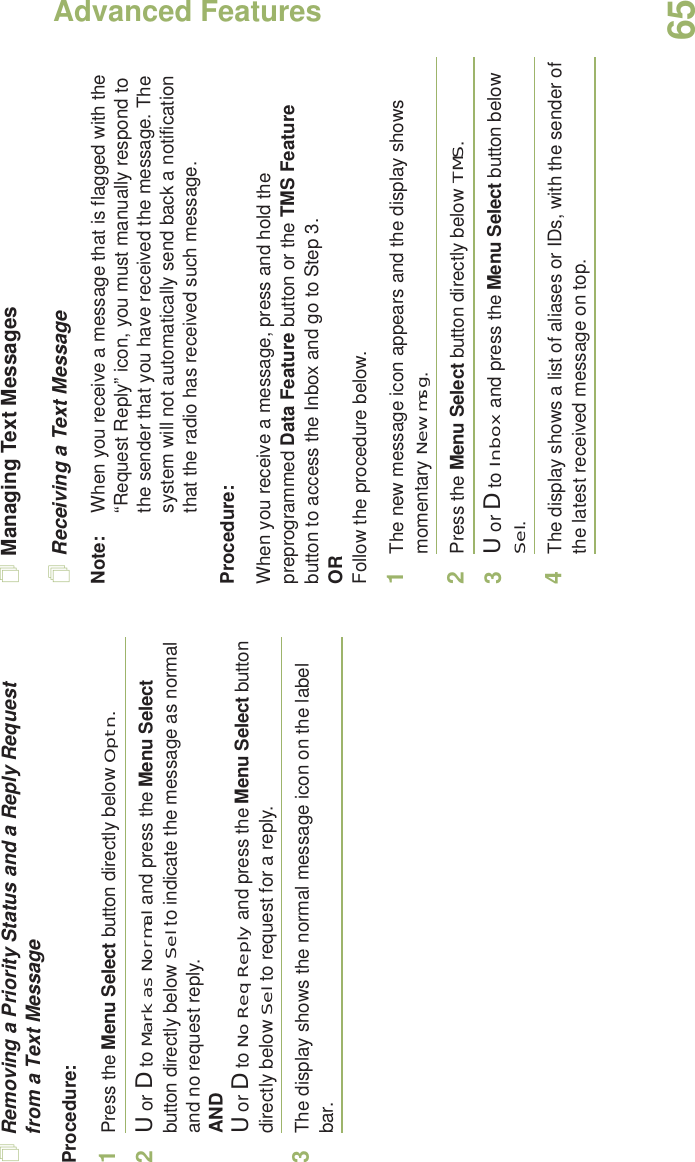 Advanced FeaturesEnglish65Removing a Priority Status and a Reply Request from a Text MessageProcedure:1Press the Menu Select button directly below Optn.2U or D to Mark as Normal and press the Menu Select button directly below Sel to indicate the message as normal and no request reply.ANDU or D to No Req Reply and press the Menu Select button directly below Sel to request for a reply.3The display shows the normal message icon on the label bar.Managing Text MessagesReceiving a Text MessageNote: When you receive a message that is flagged with the “Request Reply” icon, you must manually respond to the sender that you have received the message. The system will not automatically send back a notification that the radio has received such message.Procedure:When you receive a message, press and hold the preprogrammed Data Feature button or the TMS Feature button to access the Inbox and go to Step 3.ORFollow the procedure below.1The new message icon appears and the display shows momentary New msg.2Press the Menu Select button directly below TMS.3U or D to Inbox and press the Menu Select button below Sel.4The display shows a list of aliases or IDs, with the sender of the latest received message on top.