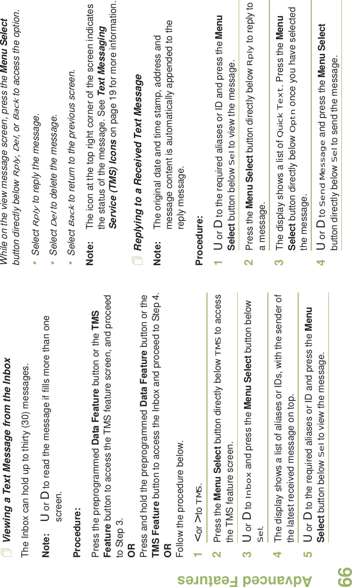 Advanced FeaturesEnglish66Viewing a Text Message from the InboxThe Inbox can hold up to thirty (30) messages. Note: U or D to read the message if fills more than one screen.Procedure:Press the preprogrammed Data Feature button or the TMS Feature button to access the TMS feature screen, and proceed to Step 3.ORPress and hold the preprogrammed Data Feature button or the TMS Feature button to access the Inbox and proceed to Step 4.ORFollow the procedure below.1&lt; or &gt; to TMS.2Press the Menu Select button directly below TMS to access the TMS feature screen.3U or D to Inbox and press the Menu Select button below Sel.4The display shows a list of aliases or IDs, with the sender of the latest received message on top.5U or D to the required aliases or ID and press the Menu Select button below Sel to view the message.While on the view message screen, press the Menu Select button directly below Rply, Del, or Back to access the option.•Select Rply to reply the message.•Select Del to delete the message.•Select Back to return to the previous screen.Note: The icon at the top right corner of the screen indicates the status of the message. See Text Messaging Service (TMS) Icons on page 19 for more information.Replying to a Received Text MessageNote: The original date and time stamp, address and message content is automatically appended to the reply message.Procedure:1U or D to the required aliases or ID and press the Menu Select button below Sel to view the message.2Press the Menu Select button directly below Rply to reply to a message.3The display shows a list of Quick Text. Press the Menu Select button directly below Optn once you have selected the message.4U or D to Send Message and press the Menu Select button directly below Sel to send the message.