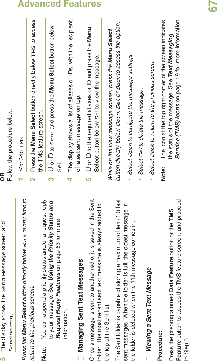 Advanced FeaturesEnglish675The display shows the Send Message screen and Sending msg.Press the Menu Select button directly below Back at any time to return to the previous screen.Note: You can append a priority status and/or a request reply to your message. See Using the Priority Status and Request Reply Features on page 63 for more information.Managing Sent Text MessagesOnce a message is sent to another radio, it is saved in the Sent folder. The most recent sent text message is always added to the top of the Sent list.The Sent folder is capable of storing a maximum of ten (10) last sent messages. When the folder is full, the oldest message in the folder is deleted when the 11th message comes in.Viewing a Sent Text MessageProcedure:Press the preprogrammed Data Feature button or the TMS Feature button to access the TMS feature screen, and proceed to Step 3.ORFollow the procedure below.1&lt; or &gt; to TMS.2Press the Menu Select button directly below TMS to access the TMS feature screen.3U or D to Sent and press the Menu Select button below Sel.4The display shows a list of aliases or IDs, with the recipient of latest sent message on top.5U or D to the required aliases or ID and press the Menu Select button below Sel to view the message.While on the view message screen, press the Menu Select button directly below Optn, Del, or Back to access the option.•Select Optn to configure the message settings.•Select Del to delete the message.•Select Back to return to the previous screen.Note: The icon at the top right corner of the screen indicates the status of the message. See Text Messaging Service (TMS) Icons on page 19 for more information.