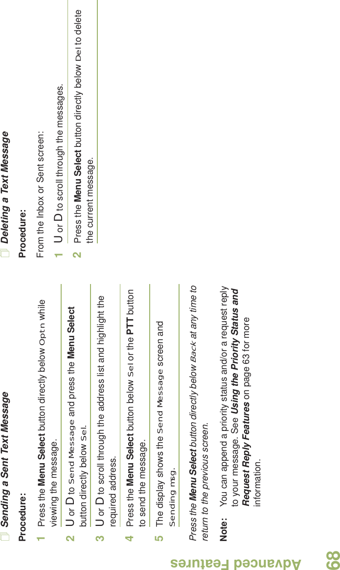 Advanced FeaturesEnglish68Sending a Sent Text MessageProcedure: 1Press the Menu Select button directly below Optn while viewing the message.2U or D to Send Message and press the Menu Select button directly below Sel.3U or D to scroll through the address list and highlight the required address.4Press the Menu Select button below Sel or the PTT button to send the message.5The display shows the Send Message screen and Sending msg.Press the Menu Select button directly below Back at any time to return to the previous screen.Note: You can append a priority status and/or a request reply to your message. See Using the Priority Status and Request Reply Features on page 63 for more information.Deleting a Text MessageProcedure:From the Inbox or Sent screen:1U or D to scroll through the messages.2Press the Menu Select button directly below Del to delete the current message.