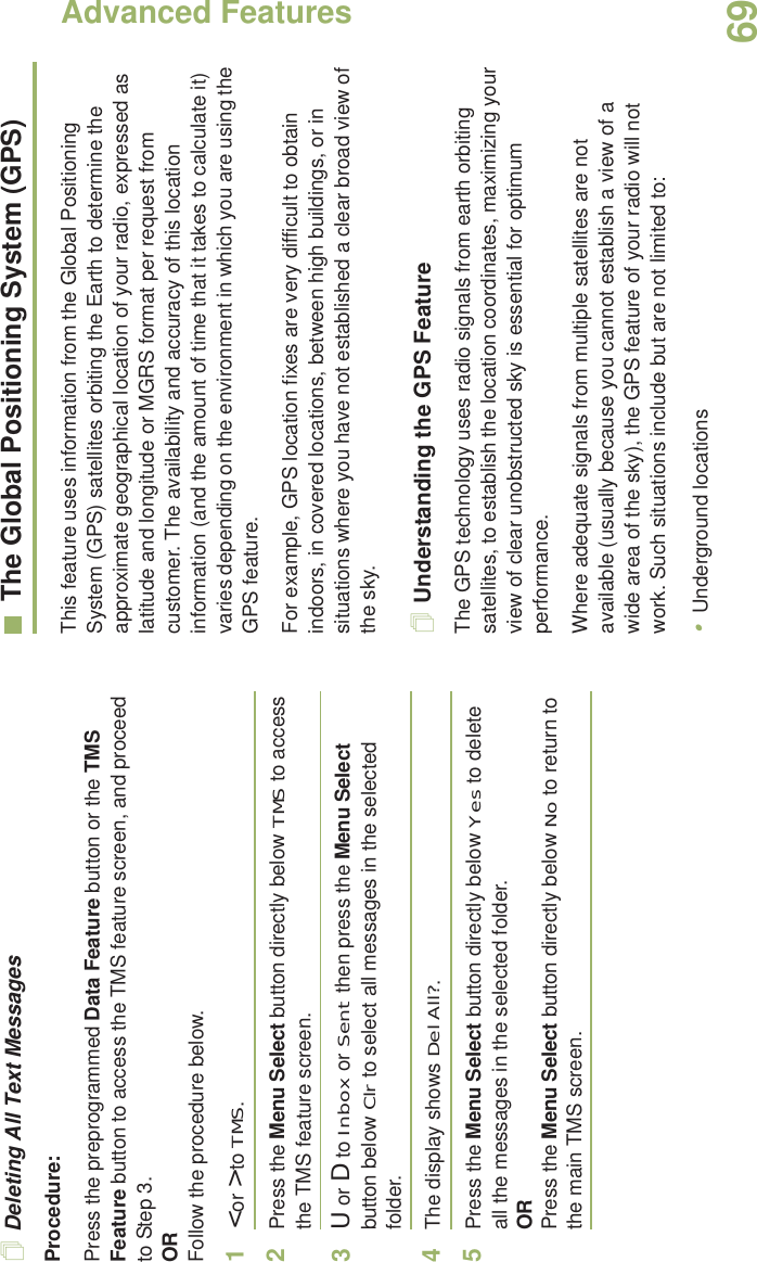 Advanced FeaturesEnglish69Deleting All Text MessagesProcedure:Press the preprogrammed Data Feature button or the TMS Feature button to access the TMS feature screen, and proceed to Step 3.ORFollow the procedure below.1&lt; or &gt; to TMS.2Press the Menu Select button directly below TMS to access the TMS feature screen.3U or D to Inbox or Sent then press the Menu Select button below Clr to select all messages in the selected folder.4The display shows Del All?.5Press the Menu Select button directly below Yes to delete all the messages in the selected folder.ORPress the Menu Select button directly below No to return to the main TMS screen.The Global Positioning System (GPS)This feature uses information from the Global Positioning System (GPS) satellites orbiting the Earth to determine the approximate geographical location of your radio, expressed as latitude and longitude or MGRS format per request from customer. The availability and accuracy of this location information (and the amount of time that it takes to calculate it) varies depending on the environment in which you are using the GPS feature.For example, GPS location fixes are very difficult to obtain indoors, in covered locations, between high buildings, or in situations where you have not established a clear broad view of the sky.Understanding the GPS FeatureThe GPS technology uses radio signals from earth orbiting satellites, to establish the location coordinates, maximizing your view of clear unobstructed sky is essential for optimum performance. Where adequate signals from multiple satellites are not available (usually because you cannot establish a view of a wide area of the sky), the GPS feature of your radio will not work. Such situations include but are not limited to:•Underground locations