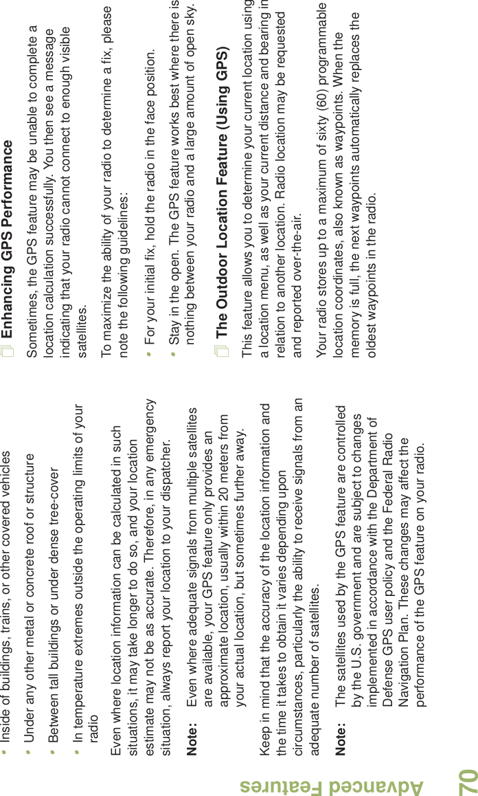 Advanced FeaturesEnglish70•Inside of buildings, trains, or other covered vehicles•Under any other metal or concrete roof or structure•Between tall buildings or under dense tree-cover•In temperature extremes outside the operating limits of your radioEven where location information can be calculated in such situations, it may take longer to do so, and your location estimate may not be as accurate. Therefore, in any emergency situation, always report your location to your dispatcher.Note: Even where adequate signals from multiple satellites are available, your GPS feature only provides an approximate location, usually within 20 meters from your actual location, but sometimes further away.Keep in mind that the accuracy of the location information and the time it takes to obtain it varies depending upon circumstances, particularly the ability to receive signals from an adequate number of satellites.Note: The satellites used by the GPS feature are controlled by the U.S. government and are subject to changes implemented in accordance with the Department of Defense GPS user policy and the Federal Radio Navigation Plan. These changes may affect the performance of the GPS feature on your radio.Enhancing GPS PerformanceSometimes, the GPS feature may be unable to complete a location calculation successfully. You then see a message indicating that your radio cannot connect to enough visible satellites.To maximize the ability of your radio to determine a fix, please note the following guidelines:•For your initial fix, hold the radio in the face position.•Stay in the open. The GPS feature works best where there is nothing between your radio and a large amount of open sky.The Outdoor Location Feature (Using GPS)This feature allows you to determine your current location using a location menu, as well as your current distance and bearing in relation to another location. Radio location may be requested and reported over-the-air.Your radio stores up to a maximum of sixty (60) programmable location coordinates, also known as waypoints. When the memory is full, the next waypoints automatically replaces the oldest waypoints in the radio.