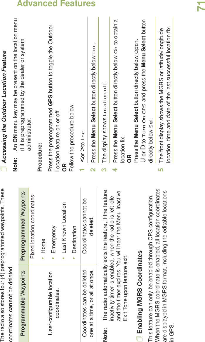 Advanced FeaturesEnglish71The radio also stores four (4) preprogrammed waypoints. These coordinates cannot be deleted.Note: The radio automatically exits the feature, if the feature inactivity timer is enabled, when the radio is left idle and the timer expires. You will hear the Menu Inactive Exit Tone upon feature exit.Enabling MGRS CoordinatesThis feature can only be enabled through CPS configuration. When the MGRS coordinate is enabled, all location coordinates are displayed in MGRS format, including the editable locations in GPS.Accessing the Outdoor Location FeatureNote: An ON menu key may be present on the location menu if it is preprogrammed by the dealer or system administrator.Procedure:Press the preprogrammed GPS button to toggle the Outdoor Location feature on or off.ORFollow the procedure below.1&lt; or &gt; to Loc.2Press the Menu Select button directly below Loc.3The display shows Location off.4Press the Menu Select button directly below On to obtain a location fix.ORPress the Menu Select button directly below Optn.U or D to Turn On GPS and press the Menu Select button directly below Sel.5The front display shows the MGRS or latitude/longitude location, time and date of the last successful location fix.Programmable Waypoints Preprogrammed WaypointsUser-configurable location coordinates.Fixed location coordinates:•Home•Emergency•Last Known Location•DestinationCoordinates can be deleted one at a time, or all at once. Coordinates cannot be deleted.