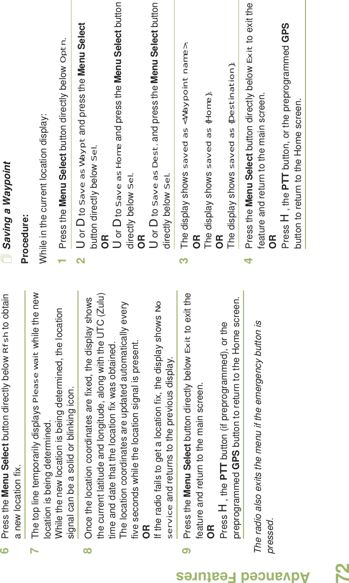 Advanced FeaturesEnglish726Press the Menu Select button directly below Rfsh to obtain a new location fix.7The top line temporarily displays Please wait while the new location is being determined.While the new location is being determined, the location signal can be a solid or blinking icon.8Once the location coordinates are fixed, the display shows the current latitude and longitude, along with the UTC (Zulu) time and date that the location fix was obtained.The location coordinates are updated automatically every five seconds while the location signal is present.ORIf the radio fails to get a location fix, the display shows No service and returns to the previous display.9Press the Menu Select button directly below Exit to exit the feature and return to the main screen.ORPress H, the PTT button (if preprogrammed), or the preprogrammed GPS button to return to the Home screen.The radio also exits the menu if the emergency button is pressed. Saving a WaypointProcedure:While in the current location display:1Press the Menu Select button directly below Optn.2U or D to Save as Waypt and press the Menu Select button directly below Sel.ORU or D to Save as Home and press the Menu Select button directly below Sel.ORU or D to Save as Dest. and press the Menu Select button directly below Sel.3The display shows saved as &lt;Waypoint name&gt;.ORThe display shows saved as {Home}.ORThe display shows saved as {Destination}.4Press the Menu Select button directly below Exit to exit the feature and return to the main screen.ORPress H, the PTT button, or the preprogrammed GPS button to return to the Home screen.