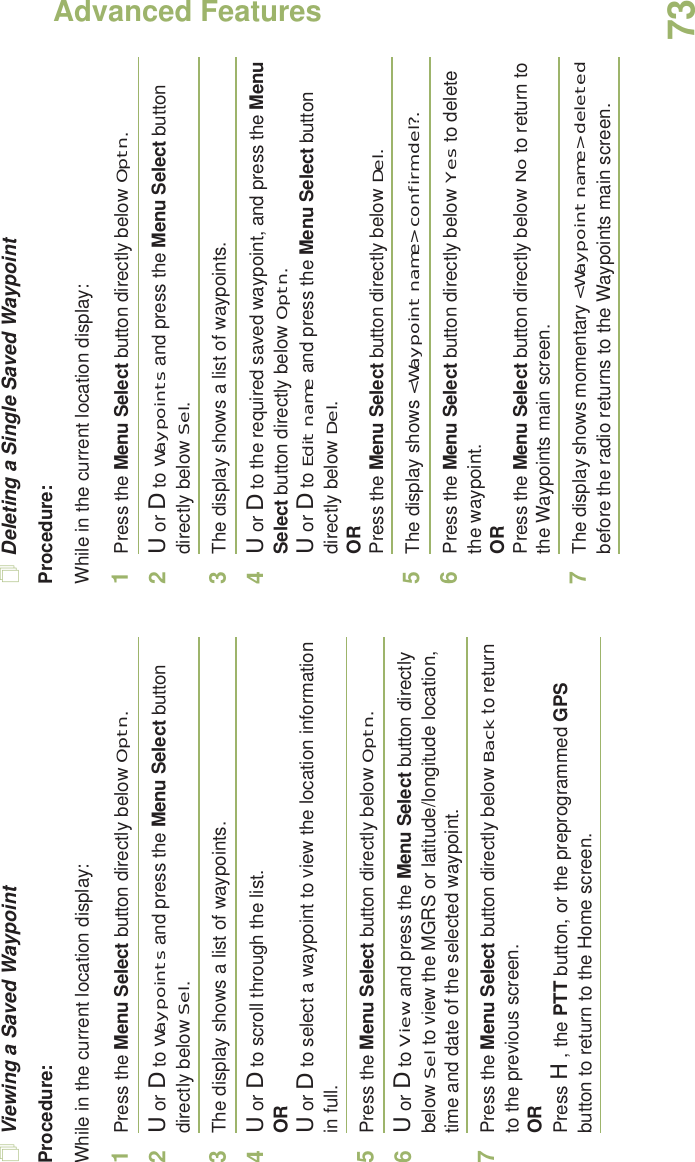 Advanced FeaturesEnglish73Viewing a Saved WaypointProcedure:While in the current location display:1Press the Menu Select button directly below Optn.2U or D to Waypoints and press the Menu Select button directly below Sel.3The display shows a list of waypoints.4U or D to scroll through the list.ORU or D to select a waypoint to view the location information in full.5Press the Menu Select button directly below Optn.6U or D to View and press the Menu Select button directly below Sel to view the MGRS or latitude/longitude location,  time and date of the selected waypoint.7Press the Menu Select button directly below Back to return to the previous screen.ORPress H, the PTT button, or the preprogrammed GPS button to return to the Home screen.Deleting a Single Saved WaypointProcedure:While in the current location display:1Press the Menu Select button directly below Optn.2U or D to Waypoints and press the Menu Select button directly below Sel.3The display shows a list of waypoints.4U or D to the required saved waypoint, and press the Menu Select button directly below Optn.U or D to Edit name and press the Menu Select button directly below Del.ORPress the Menu Select button directly below Del.5The display shows &lt;Waypoint name&gt; confirm del?.6Press the Menu Select button directly below Yes to delete the waypoint.ORPress the Menu Select button directly below No to return to the Waypoints main screen.7The display shows momentary &lt;Waypoint name&gt; deleted before the radio returns to the Waypoints main screen.