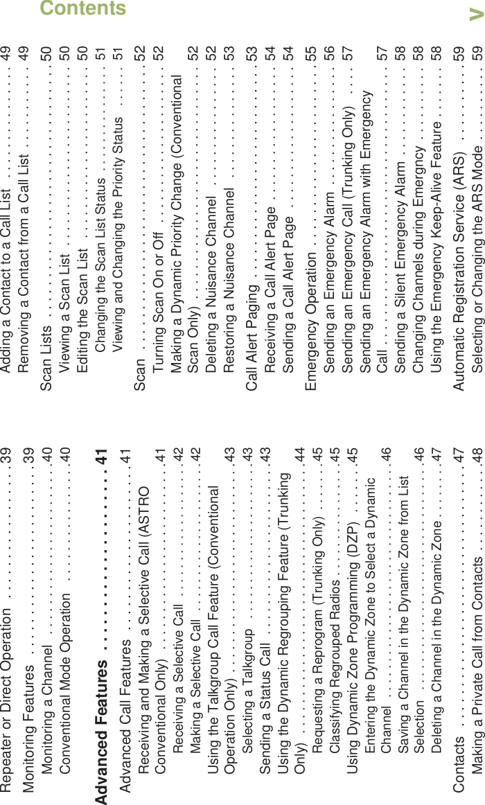 ContentsEnglishvRepeater or Direct Operation  . . . . . . . . . . . . . . . . . 39Monitoring Features   . . . . . . . . . . . . . . . . . . . . . . . . 39Monitoring a Channel   . . . . . . . . . . . . . . . . . . . . . . .40Conventional Mode Operation   . . . . . . . . . . . . . . . .40Advanced Features  . . . . . . . . . . . . . . . . . . . . . 41Advanced Call Features  . . . . . . . . . . . . . . . . . . . . . 41Receiving and Making a Selective Call (ASTRO Conventional Only)  . . . . . . . . . . . . . . . . . . . . . . . . .41Receiving a Selective Call  . . . . . . . . . . . . . . . . . . .42Making a Selective Call  . . . . . . . . . . . . . . . . . . . . .42Using the Talkgroup Call Feature (Conventional Operation Only) . . . . . . . . . . . . . . . . . . . . . . . . . . . .43Selecting a Talkgroup   . . . . . . . . . . . . . . . . . . . . . .43Sending a Status Call  . . . . . . . . . . . . . . . . . . . . . . .43Using the Dynamic Regrouping Feature (Trunking Only)  . . . . . . . . . . . . . . . . . . . . . . . . . . . . . . . . . . . .44Requesting a Reprogram (Trunking Only)  . . . . . . .45Classifying Regrouped Radios . . . . . . . . . . . . . . . .45Using Dynamic Zone Programming (DZP)  . . . . . . .45Entering the Dynamic Zone to Select a Dynamic Channel  . . . . . . . . . . . . . . . . . . . . . . . . . . . . . . . . .46Saving a Channel in the Dynamic Zone from List Selection   . . . . . . . . . . . . . . . . . . . . . . . . . . . . . . . .46Deleting a Channel in the Dynamic Zone . . . . . . . .47Contacts  . . . . . . . . . . . . . . . . . . . . . . . . . . . . . . . . . 47Making a Private Call from Contacts . . . . . . . . . . . .48Adding a Contact to a Call List   . . . . . . . . . . . . . . .  49Removing a Contact from a Call List  . . . . . . . . . . .  49Scan Lists  . . . . . . . . . . . . . . . . . . . . . . . . . . . . . . . . 50Viewing a Scan List  . . . . . . . . . . . . . . . . . . . . . . . .  50Editing the Scan List  . . . . . . . . . . . . . . . . . . . . . . .  50Changing the Scan List Status  . . . . . . . . . . . . . . .  51Viewing and Changing the Priority Status   . . . . . .  51Scan  . . . . . . . . . . . . . . . . . . . . . . . . . . . . . . . . . . . . 52Turning Scan On or Off  . . . . . . . . . . . . . . . . . . . . .  52Making a Dynamic Priority Change (Conventional Scan Only)  . . . . . . . . . . . . . . . . . . . . . . . . . . . . . . .  52Deleting a Nuisance Channel   . . . . . . . . . . . . . . . . 52Restoring a Nuisance Channel   . . . . . . . . . . . . . . .  53Call Alert Paging  . . . . . . . . . . . . . . . . . . . . . . . . . . . 53Receiving a Call Alert Page  . . . . . . . . . . . . . . . . . .  54Sending a Call Alert Page  . . . . . . . . . . . . . . . . . . .  54Emergency Operation . . . . . . . . . . . . . . . . . . . . . . . 55Sending an Emergency Alarm  . . . . . . . . . . . . . . . .  56Sending an Emergency Call (Trunking Only)   . . . .  57Sending an Emergency Alarm with Emergency Call . . . . . . . . . . . . . . . . . . . . . . . . . . . . . . . . . . . . .  57Sending a Silent Emergency Alarm  . . . . . . . . . . . .  58Changing Channels during Emergncy  . . . . . . . . . .  58Using the Emergency Keep-Alive Feature . . . . . . .  58Automatic Registration Service (ARS)   . . . . . . . . . . 59Selecting or Changing the ARS Mode  . . . . . . . . . .  59