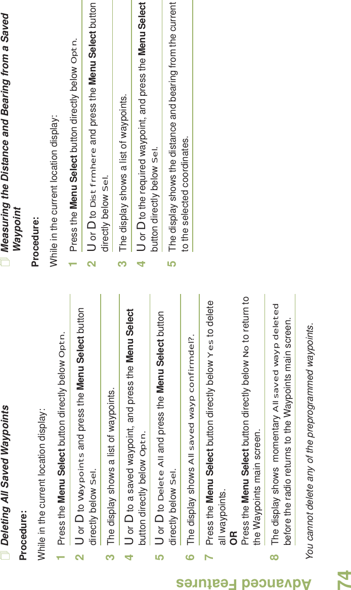 Advanced FeaturesEnglish74Deleting All Saved WaypointsProcedure:While in the current location display:1Press the Menu Select button directly below Optn.2U or D to Waypoints and press the Menu Select button directly below Sel.3The display shows a list of waypoints.4U or D to a saved waypoint, and press the Menu Select button directly below Optn.5U or D to Delete All and press the Menu Select button directly below Sel.6The display shows All saved wayp confirm del?.7Press the Menu Select button directly below Yes to delete all waypoints.ORPress the Menu Select button directly below No to return to the Waypoints main screen.8The display shows  momentary All saved wayp deleted before the radio returns to the Waypoints main screen.You cannot delete any of the preprogrammed waypoints.Measuring the Distance and Bearing from a Saved WaypointProcedure:While in the current location display:1Press the Menu Select button directly below Optn.2U or D to Dist frm here and press the Menu Select button directly below Sel.3The display shows a list of waypoints.4U or D to the required waypoint, and press the Menu Select button directly below Sel.5The display shows the distance and bearing from the current to the selected coordinates. 