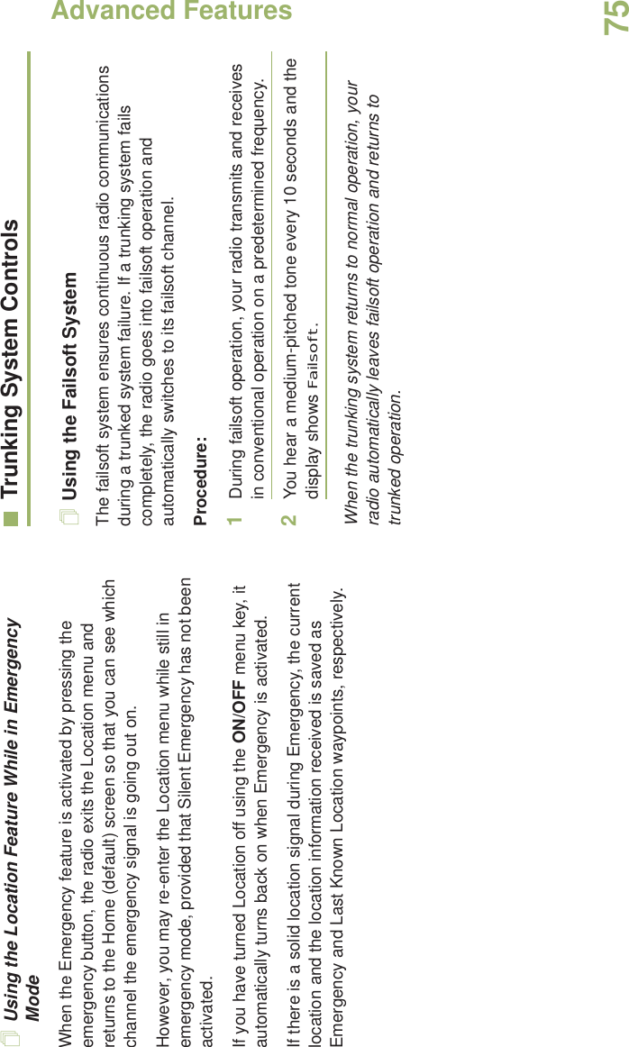 Advanced FeaturesEnglish75Using the Location Feature While in Emergency ModeWhen the Emergency feature is activated by pressing the emergency button, the radio exits the Location menu and returns to the Home (default) screen so that you can see which channel the emergency signal is going out on.However, you may re-enter the Location menu while still in emergency mode, provided that Silent Emergency has not been activated.If you have turned Location off using the ON/OFF menu key, it automatically turns back on when Emergency is activated. If there is a solid location signal during Emergency, the current location and the location information received is saved as Emergency and Last Known Location waypoints, respectively.Trunking System ControlsUsing the Failsoft SystemThe failsoft system ensures continuous radio communications during a trunked system failure. If a trunking system fails completely, the radio goes into failsoft operation and automatically switches to its failsoft channel.Procedure:1During failsoft operation, your radio transmits and receives in conventional operation on a predetermined frequency.2You hear a medium-pitched tone every 10 seconds and the display shows Failsoft.When the trunking system returns to normal operation, your radio automatically leaves failsoft operation and returns to trunked operation.