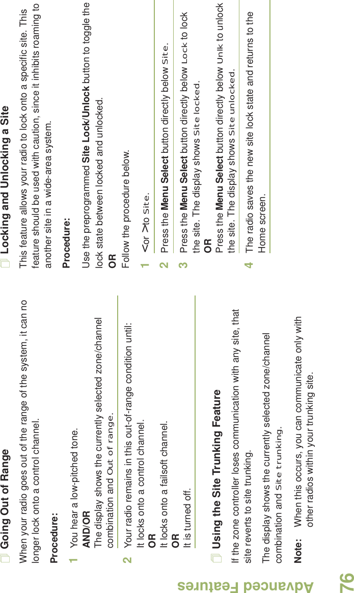 Advanced FeaturesEnglish76Going Out of RangeWhen your radio goes out of the range of the system, it can no longer lock onto a control channel. Procedure:1You hear a low-pitched tone.AND/ORThe display shows the currently selected zone/channel combination and Out of range.2Your radio remains in this out-of-range condition until:It locks onto a control channel.ORIt locks onto a failsoft channel.ORIt is turned off.Using the Site Trunking FeatureIf the zone controller loses communication with any site, that site reverts to site trunking.The display shows the currently selected zone/channel combination and Site trunking.Note: When this occurs, you can communicate only with other radios within your trunking site.Locking and Unlocking a SiteThis feature allows your radio to lock onto a specific site. This feature should be used with caution, since it inhibits roaming to another site in a wide-area system.Procedure: Use the preprogrammed Site Lock/Unlock button to toggle the lock state between locked and unlocked.ORFollow the procedure below.1&lt; or &gt; to Site.2Press the Menu Select button directly below Site.3Press the Menu Select button directly below Lock to lock the site. The display shows Site locked. ORPress the Menu Select button directly below Unlk to unlock the site. The display shows Site unlocked.4The radio saves the new site lock state and returns to the Home screen.