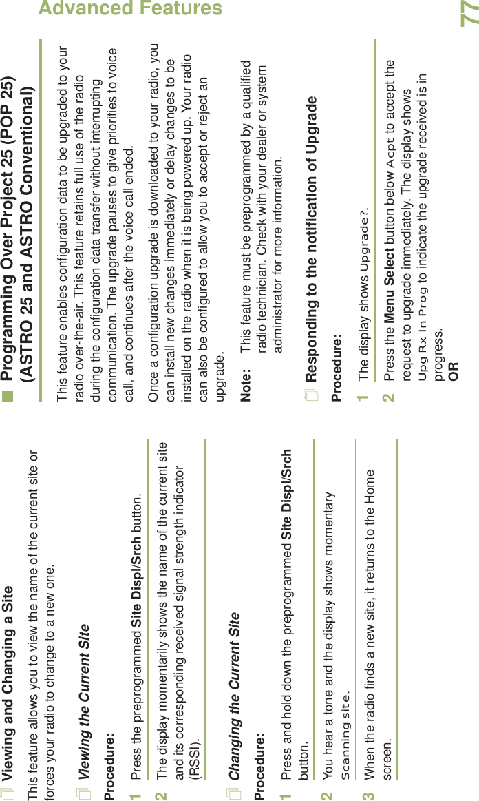 Advanced FeaturesEnglish77Viewing and Changing a SiteThis feature allows you to view the name of the current site or forces your radio to change to a new one.Viewing the Current SiteProcedure:1Press the preprogrammed Site Displ/Srch button.2The display momentarily shows the name of the current site and its corresponding received signal strength indicator (RSSI).Changing the Current SiteProcedure:1Press and hold down the preprogrammed Site Displ/Srch button.2You hear a tone and the display shows momentary Scanning site.3When the radio finds a new site, it returns to the Home screen.Programming Over Project 25 (POP 25) (ASTRO 25 and ASTRO Conventional)This feature enables configuration data to be upgraded to your radio over-the-air. This feature retains full use of the radio during the configuration data transfer without interrupting communication. The upgrade pauses to give priorities to voice call, and continues after the voice call ended.Once a configuration upgrade is downloaded to your radio, you can install new changes immediately or delay changes to be installed on the radio when it is being powered up. Your radio can also be configured to allow you to accept or reject an upgrade. Note: This feature must be preprogrammed by a qualified radio technician. Check with your dealer or system administrator for more information.Responding to the notification of UpgradeProcedure:1The display shows Upgrade?. 2Press the Menu Select button below Acpt to accept the request to upgrade immediately. The display shows UpgRxInProg to indicate the upgrade received is in progress.OR