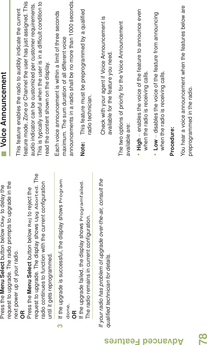 Advanced FeaturesEnglish78Press the Menu Select button below Dlay to delay the request to upgrade. The radio prompts to upgrade in the next power up of your radio.ORPress the Menu Select button below Rej to reject the request to upgrade. The display shows Upg Aborted. The radio continues to function with the current configuration until it gets reprogrammed.3If the upgrade is successful, the display shows Program done.ORIf the upgrade failed, the display shows Program failed. The radio remains in current configuration.If your radio has problem of upgrade over-the-air, consult the qualified technician for details.Voice AnnouncementThis feature enables the radio to audibly indicate the current feature mode, Zone or Channel the user has just assigned. This audio indicator can be customized per customer requirements. This is typically useful when the user is in a difficult condition to read the content shown on the display. Each voice announcement is within a limit of three seconds maximum. The sum duration of all different voice announcements in a radio shall be no more than 1000 seconds.Note: This feature must be preprogrammed by a qualified radio technician.Check with your agent if Voice Announcement is available for the feature you need.The two options of priority for the Voice Announcement available are:•High – enables the voice of the feature to announce even when the radio is receiving calls.•Low – disables the voice of the feature from announcing when the radio is receiving calls.Procedure:You hear a voice announcement when the features below are preprogrammed in the radio.