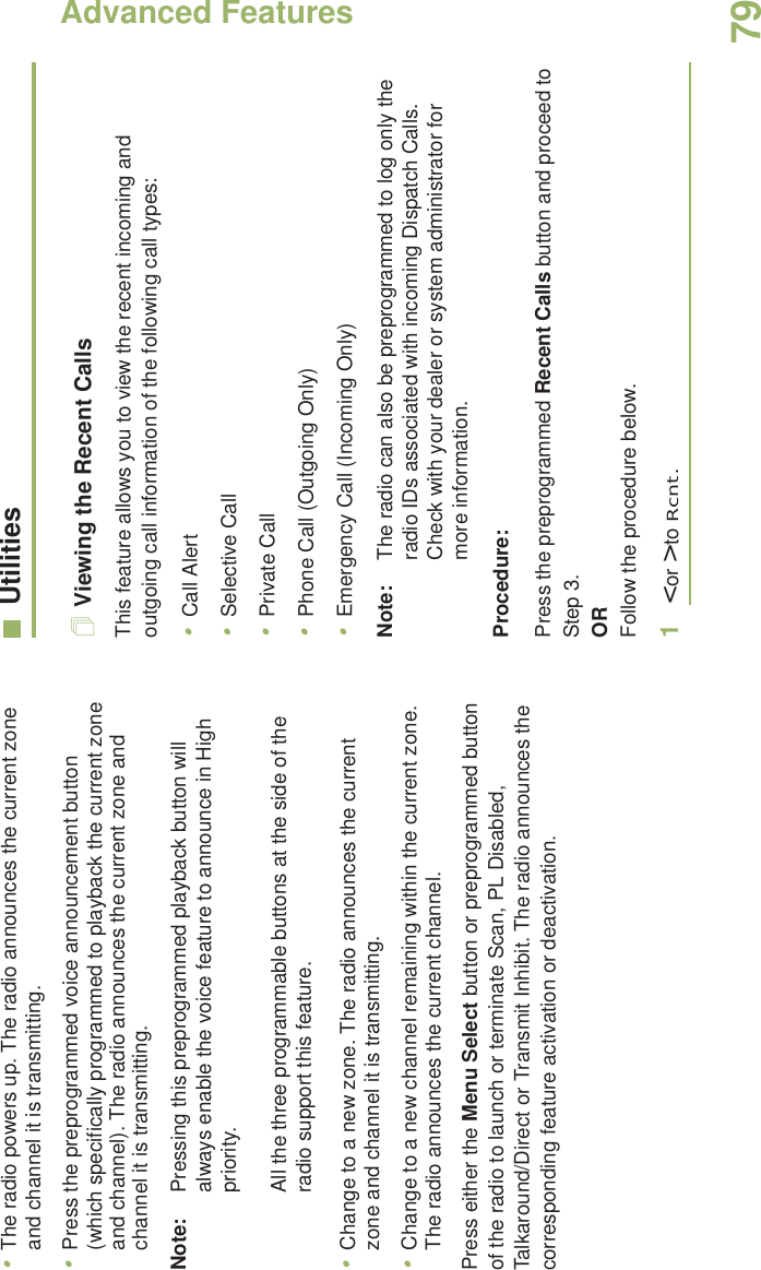 Advanced FeaturesEnglish79•The radio powers up. The radio announces the current zone and channel it is transmitting.•Press the preprogrammed voice announcement button (which specifically programmed to playback the current zone and channel). The radio announces the current zone and channel it is transmitting.Note: Pressing this preprogrammed playback button will always enable the voice feature to announce in High priority.All the three programmable buttons at the side of the radio support this feature.•Change to a new zone. The radio announces the current zone and channel it is transmitting.•Change to a new channel remaining within the current zone. The radio announces the current channel.Press either the Menu Select button or preprogrammed button of the radio to launch or terminate Scan, PL Disabled, Talkaround/Direct or Transmit Inhibit. The radio announces the corresponding feature activation or deactivation. UtilitiesViewing the Recent CallsThis feature allows you to view the recent incoming and outgoing call information of the following call types:•Call Alert•Selective Call•Private Call•Phone Call (Outgoing Only)•Emergency Call (Incoming Only)Note: The radio can also be preprogrammed to log only the radio IDs associated with incoming Dispatch Calls. Check with your dealer or system administrator for more information.Procedure: Press the preprogrammed Recent Calls button and proceed to Step 3.ORFollow the procedure below.1&lt; or &gt; to Rcnt.