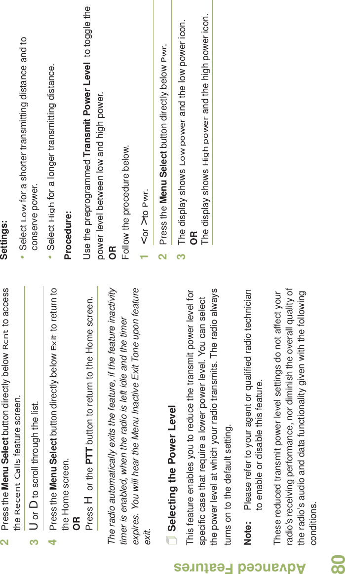 Advanced FeaturesEnglish802Press the Menu Select button directly below Rcnt to access the Recent Calls feature screen.3U or D to scroll through the list.4Press the Menu Select button directly below Exit to return to the Home screen.ORPress H or the PTT button to return to the Home screen.The radio automatically exits the feature, if the feature inactivity timer is enabled, when the radio is left idle and the timer expires. You will hear the Menu Inactive Exit Tone upon feature exit.Selecting the Power LevelThis feature enables you to reduce the transmit power level for specific case that require a lower power level. You can select the power level at which your radio transmits. The radio always turns on to the default setting.Note: Please refer to your agent or qualified radio technician to enable or disable this feature.These reduced transmit power level settings do not affect your radio’s receiving performance, nor diminish the overall quality of the radio’s audio and data functionality given with the following conditions.Settings: •Select Low for a shorter transmitting distance and to conserve power.•Select High for a longer transmitting distance.Procedure: Use the preprogrammed Transmit Power Level  to toggle the power level between low and high power.ORFollow the procedure below.1&lt; or &gt; to Pwr.2Press the Menu Select button directly below Pwr. 3The display shows Low power and the low power icon.ORThe display shows High power and the high power icon.