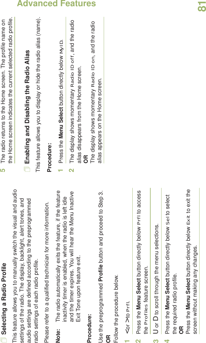 Advanced FeaturesEnglish81Selecting a Radio ProfileThis feature allows you to manually switch the visual and audio settings of the radio. The display, backlight, alert tones, and audio settings are defined according to the preprogrammed radio settings of each radio profile.Please refer to a qualified technician for more information.Note: The radio automatically exits the feature, if the feature inactivity timer is enabled, when the radio is left idle and the timer expires. You will hear the Menu Inactive Exit Tone upon feature exit.Procedure: Use the preprogrammed Profile button and proceed to Step 3.ORFollow the procedure below.1&lt; or &gt; to Prfl.2Press the Menu Select button directly below Prfl to access the Profiles feature screen.3U or D to scroll through the menu selections.4Press the Menu Select button directly below Sel to select the required radio profile.ORPress the Menu Select button directly below Exit to exit the screen without making any changes.5The radio returns to the Home screen. The profile name on the Home screen indicates the current selected radio profile.Enabling and Disabling the Radio AliasThis feature allows you to display or hide the radio alias (name).Procedure: 1Press the Menu Select button directly below MyID.2The display shows momentary Radio ID off, and the radio alias disappears from the Home screen.ORThe display shows momentary Radio ID on, and the radio alias appears on the Home screen.