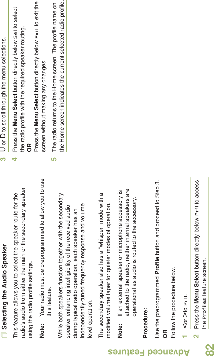 Advanced FeaturesEnglish82Selecting the Audio SpeakerThis feature allows you to select the speaker route for the radio&apos;s audio from either the main or the secondary speaker using the radio profile settings.Note: Your radio must be preprogrammed to allow you to use this feature.While both speakers function together with the secondary speaker enhancing intelligibility of the received audio during typical radio operation, each speaker has an independently-tuned frequency response and volume level operation.The secondary speaker also has a &quot;whisper&quot; mode with a modified volume taper for quieter modes of operation. Note: If an external speaker or microphone accessory is attached to the radio, neither internal speakers are operational as audio is routed to the accessory.Procedure: Use the preprogrammed Profile button and proceed to Step 3.ORFollow the procedure below.1&lt; or &gt; to Prfl.2Press the Menu Select button directly below Prfl to access the Profiles feature screen.3U or D to scroll through the menu selections.4Press the Menu Select button directly below Sel to select the radio profile with the required speaker routing.ORPress the Menu Select button directly below Exit to exit the screen without making any changes.5The radio returns to the Home screen. The profile name on the Home screen indicates the current selected radio profile.