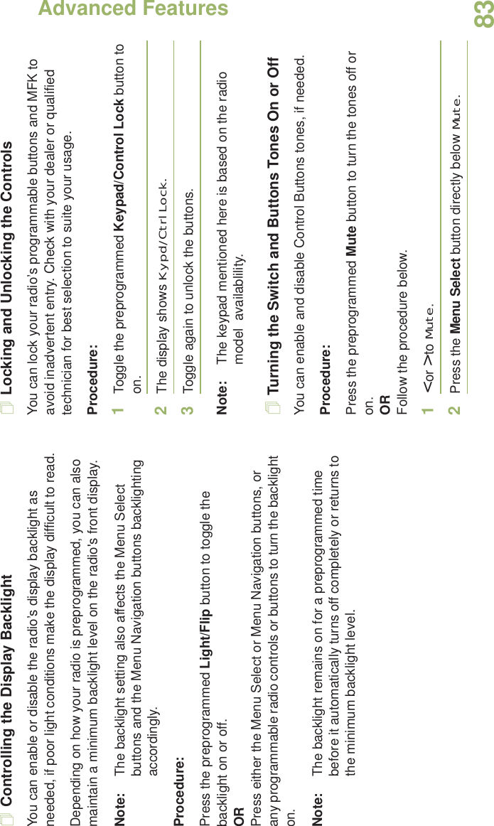 Advanced FeaturesEnglish83Controlling the Display BacklightYou can enable or disable the radio’s display backlight as needed, if poor light conditions make the display difficult to read.Depending on how your radio is preprogrammed, you can also maintain a minimum backlight level on the radio&apos;s front display.Note: The backlight setting also affects the Menu Select buttons and the Menu Navigation buttons backlighting accordingly.Procedure: Press the preprogrammed Light/Flip button to toggle the backlight on or off.ORPress either the Menu Select or Menu Navigation buttons, or any programmable radio controls or buttons to turn the backlight on.Note: The backlight remains on for a preprogrammed time before it automatically turns off completely or returns to the minimum backlight level.Locking and Unlocking the ControlsYou can lock your radio’s programmable buttons and MFK to avoid inadvertent entry. Check with your dealer or qualified technician for best selection to suite your usage. Procedure: 1Toggle the preprogrammed Keypad/Control Lock button to on.2The display shows Kypd/Ctrl Lock.3Toggle again to unlock the buttons.Note: The keypad mentioned here is based on the radio model  availablility.Turning the Switch and Buttons Tones On or OffYou can enable and disable Control Buttons tones, if needed.Procedure: Press the preprogrammed Mute button to turn the tones off or on.ORFollow the procedure below.1&lt; or &gt; to Mute.2Press the Menu Select button directly below Mute.