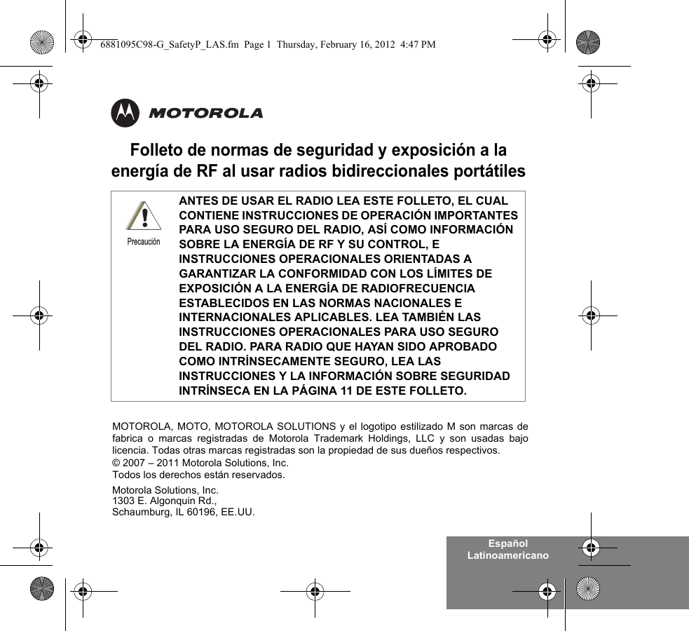 Español LatinoamericanoFolleto de normas de seguridad y exposición a la energía de RF al usar radios bidireccionales portátilesANTES DE USAR EL RADIO LEA ESTE FOLLETO, EL CUAL CONTIENE INSTRUCCIONES DE OPERACIÓN IMPORTANTES PARA USO SEGURO DEL RADIO, ASÍ COMO INFORMACIÓN SOBRE LA ENERGÍA DE RF Y SU CONTROL, E INSTRUCCIONES OPERACIONALES ORIENTADAS A GARANTIZAR LA CONFORMIDAD CON LOS LÍMITES DE EXPOSICIÓN A LA ENERGÍA DE RADIOFRECUENCIA ESTABLECIDOS EN LAS NORMAS NACIONALES E INTERNACIONALES APLICABLES. LEA TAMBIÉN LAS INSTRUCCIONES OPERACIONALES PARA USO SEGURO DEL RADIO. PARA RADIO QUE HAYAN SIDO APROBADO COMO INTRÍNSECAMENTE SEGURO, LEA LAS INSTRUCCIONES Y LA INFORMACIÓN SOBRE SEGURIDAD INTRÍNSECA EN LA PÁGINA 11 DE ESTE FOLLETO.PrecauciónMotorola Solutions, Inc.1303 E. Algonquin Rd.,Schaumburg, IL 60196, EE.UU. MOTOROLA, MOTO, MOTOROLA SOLUTIONS y el logotipo estilizado M son marcas defabrica o marcas registradas de Motorola Trademark Holdings, LLC y son usadas bajolicencia. Todas otras marcas registradas son la propiedad de sus dueños respectivos. © 2007 – 2011 Motorola Solutions, Inc. Todos los derechos están reservados.6881095C98-G_SafetyP_LAS.fm  Page 1  Thursday, February 16, 2012  4:47 PM