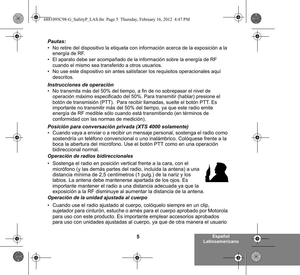 5Español LatinoamericanoPautas:• No retire del dispositivo la etiqueta con información acerca de la exposición a la energía de RF.• El aparato debe ser acompañado de la información sobre la energía de RF cuando el mismo sea transferido a otros usuarios.• No use este dispositivo sin antes satisfacer los requisitos operacionales aquí descritos.Instrucciones de operación• No transmita más del 50% del tiempo, a fin de no sobrepasar el nivel de operación máximo especificado del 50%. Para transmitir (hablar) presione el botón de transmisión (PTT).  Para recibir llamadas, suelte el botón PTT. Es importante no transmitir más del 50% del tiempo, ya que este radio emite energía de RF medible sólo cuando está transmitiendo (en términos de conformidad con las normas de medición).Posición para conversación privada (XTS 4000 solamente)•Cuando vaya a enviar o a recibir un mensaje personal, sostenga el radio como sostendría un teléfono convencional o uno inalámbrico. Colóquese frente a la boca la abertura del micrófono. Use el botón PTT como en una operación bidireccional normal. Operación de radios bidireccionales•Sostenga el radio en posición vertical frente a la cara, con el micrófono (y las demás partes del radio, incluida la antena) a una distancia mínima de 2,5 centímetros (1 pulg.) de la nariz y los labios. La antena debe mantenerse apartada de los ojos. Es importante mantener el radio a una distancia adecuada ya que la exposición a la RF disminuye al aumentar la distancia de la antena.Operación de la unidad ajustada al cuerpo•Cuando use el radio ajustado al cuerpo, colóquelo siempre en un clip, sujetador para cinturón, estuche o arnés para el cuerpo aprobado por Motorola para uso con este producto. Es importante emplear accesorios aprobados para uso con unidades ajustadas al cuerpo, ya que de otra manera el usuario 6881095C98-G_SafetyP_LAS.fm  Page 5  Thursday, February 16, 2012  4:47 PM