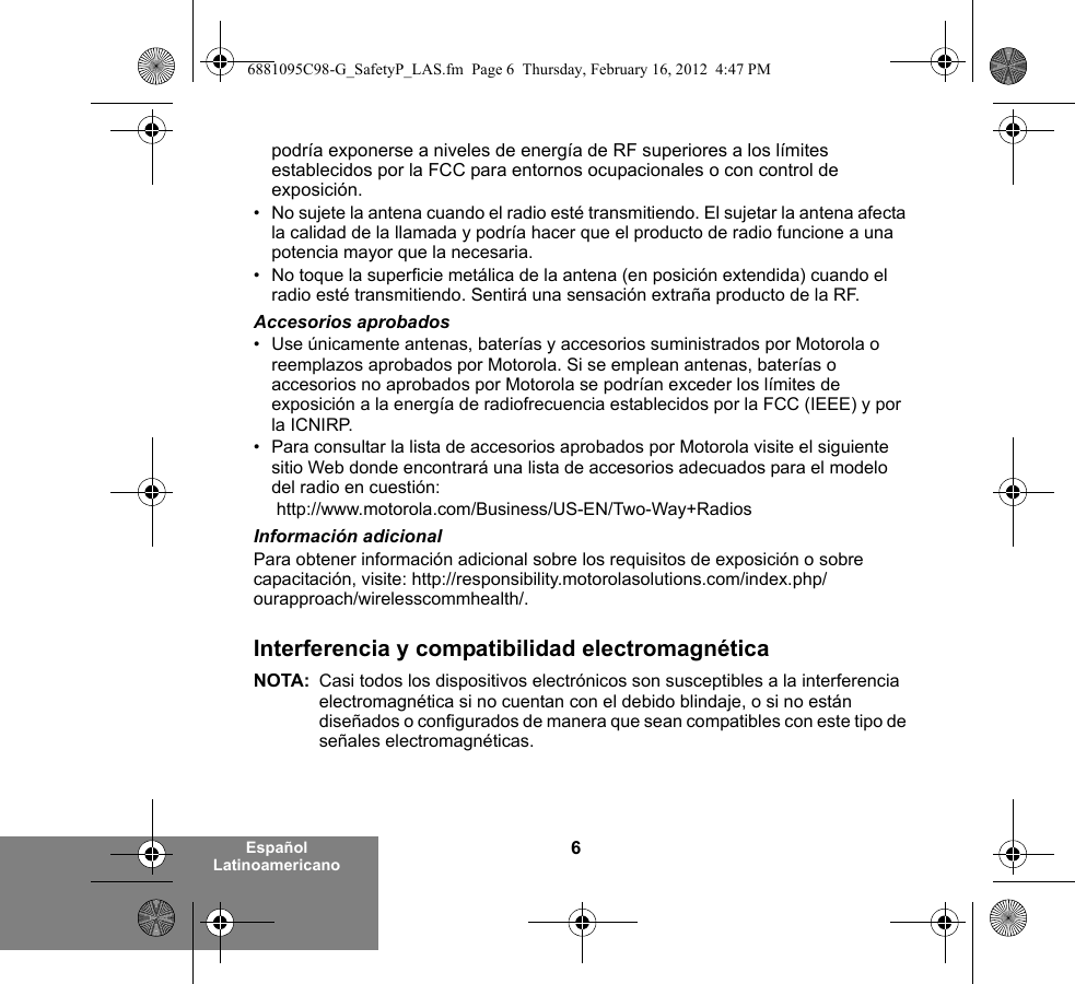 6Español Latinoamericanopodría exponerse a niveles de energía de RF superiores a los límites establecidos por la FCC para entornos ocupacionales o con control de exposición.   • No sujete la antena cuando el radio esté transmitiendo. El sujetar la antena afecta la calidad de la llamada y podría hacer que el producto de radio funcione a una potencia mayor que la necesaria.• No toque la superficie metálica de la antena (en posición extendida) cuando el radio esté transmitiendo. Sentirá una sensación extraña producto de la RF.Accesorios aprobados• Use únicamente antenas, baterías y accesorios suministrados por Motorola o reemplazos aprobados por Motorola. Si se emplean antenas, baterías o accesorios no aprobados por Motorola se podrían exceder los límites de exposición a la energía de radiofrecuencia establecidos por la FCC (IEEE) y por la ICNIRP.• Para consultar la lista de accesorios aprobados por Motorola visite el siguiente sitio Web donde encontrará una lista de accesorios adecuados para el modelo del radio en cuestión: http://www.motorola.com/Business/US-EN/Two-Way+Radios Información adicionalPara obtener información adicional sobre los requisitos de exposición o sobre capacitación, visite: http://responsibility.motorolasolutions.com/index.php/ourapproach/wirelesscommhealth/.Interferencia y compatibilidad electromagnéticaNOTA: Casi todos los dispositivos electrónicos son susceptibles a la interferencia electromagnética si no cuentan con el debido blindaje, o si no están diseñados o configurados de manera que sean compatibles con este tipo de señales electromagnéticas.6881095C98-G_SafetyP_LAS.fm  Page 6  Thursday, February 16, 2012  4:47 PM