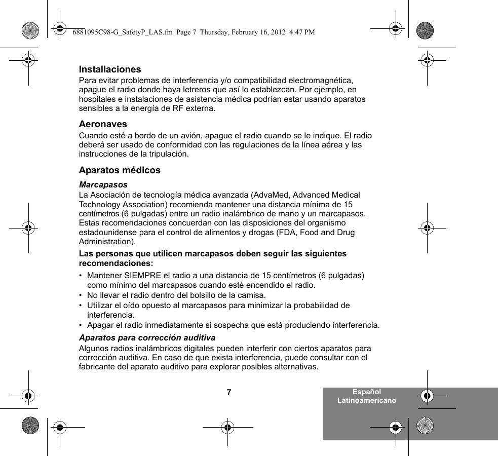 7Español LatinoamericanoInstallacionesPara evitar problemas de interferencia y/o compatibilidad electromagnética, apague el radio donde haya letreros que así lo establezcan. Por ejemplo, en hospitales e instalaciones de asistencia médica podrían estar usando aparatos sensibles a la energía de RF externa.AeronavesCuando esté a bordo de un avión, apague el radio cuando se le indique. El radio deberá ser usado de conformidad con las regulaciones de la línea aérea y las instrucciones de la tripulación.Aparatos médicosMarcapasosLa Asociación de tecnología médica avanzada (AdvaMed, Advanced Medical Technology Association) recomienda mantener una distancia mínima de 15 centímetros (6 pulgadas) entre un radio inalámbrico de mano y un marcapasos. Estas recomendaciones concuerdan con las disposiciones del organismo estadounidense para el control de alimentos y drogas (FDA, Food and Drug Administration).Las personas que utilicen marcapasos deben seguir las siguientes recomendaciones:• Mantener SIEMPRE el radio a una distancia de 15 centímetros (6 pulgadas) como mínimo del marcapasos cuando esté encendido el radio.• No llevar el radio dentro del bolsillo de la camisa.• Utilizar el oído opuesto al marcapasos para minimizar la probabilidad de interferencia.• Apagar el radio inmediatamente si sospecha que está produciendo interferencia.Aparatos para corrección auditivaAlgunos radios inalámbricos digitales pueden interferir con ciertos aparatos para corrección auditiva. En caso de que exista interferencia, puede consultar con el fabricante del aparato auditivo para explorar posibles alternativas.6881095C98-G_SafetyP_LAS.fm  Page 7  Thursday, February 16, 2012  4:47 PM