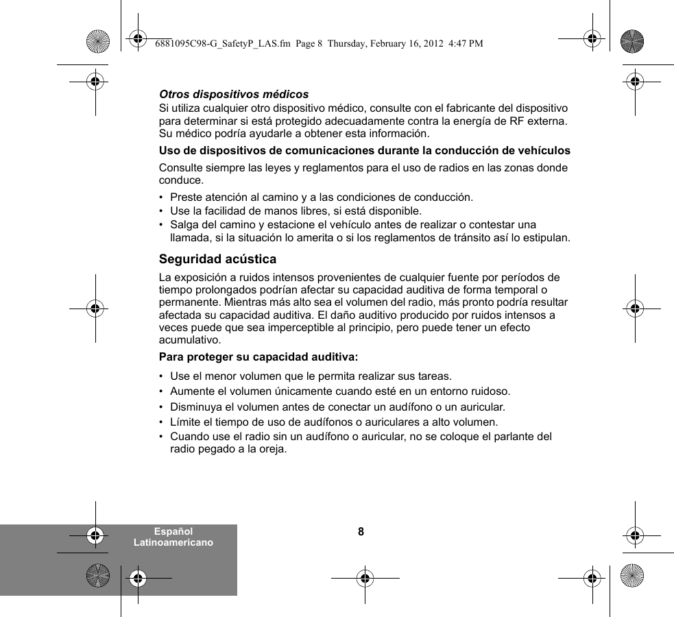 8Español LatinoamericanoOtros dispositivos médicosSi utiliza cualquier otro dispositivo médico, consulte con el fabricante del dispositivo para determinar si está protegido adecuadamente contra la energía de RF externa. Su médico podría ayudarle a obtener esta información.Uso de dispositivos de comunicaciones durante la conducción de vehículosConsulte siempre las leyes y reglamentos para el uso de radios en las zonas donde conduce.• Preste atención al camino y a las condiciones de conducción.• Use la facilidad de manos libres, si está disponible.• Salga del camino y estacione el vehículo antes de realizar o contestar una llamada, si la situación lo amerita o si los reglamentos de tránsito así lo estipulan.Seguridad acústicaLa exposición a ruidos intensos provenientes de cualquier fuente por períodos de tiempo prolongados podrían afectar su capacidad auditiva de forma temporal o permanente. Mientras más alto sea el volumen del radio, más pronto podría resultar afectada su capacidad auditiva. El daño auditivo producido por ruidos intensos a veces puede que sea imperceptible al principio, pero puede tener un efecto acumulativo.Para proteger su capacidad auditiva:• Use el menor volumen que le permita realizar sus tareas.• Aumente el volumen únicamente cuando esté en un entorno ruidoso.• Disminuya el volumen antes de conectar un audífono o un auricular.• Límite el tiempo de uso de audífonos o auriculares a alto volumen.• Cuando use el radio sin un audífono o auricular, no se coloque el parlante del radio pegado a la oreja. 6881095C98-G_SafetyP_LAS.fm  Page 8  Thursday, February 16, 2012  4:47 PM