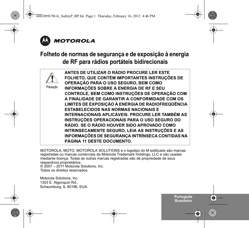 Português BrasileiroFolheto de normas de segurança e de exposição à energia de RF para rádios portáteis bidirecionaisANTES DE UTILIZAR O RÁDIO PROCURE LER ESTE FOLHETO, QUE CONTÉM IMPORTANTES INSTRUÇÕES DE OPERAÇÃO PARA O USO SEGURO, BEM COMO INFORMAÇÕES SOBRE A ENERGIA DE RF E SEU CONTROLE, BEM COMO INSTRUÇÕES DE OPERAÇÃO COM A FINALIDADE DE GARANTIR A CONFORMIDADE COM OS LIMITES DE EXPOSIÇÃO À ENERGIA DE RADIOFREQÜÊNCIA ESTABELECIDOS NAS NORMAS NACIONAIS E INTERNACIONAIS APLICÁVEIS. PROCURE LER TAMBÉM AS INSTRUÇÕES OPERACIONAIS PARA O USO SEGURO DO RÁDIO. SE O RÁDIO HOUVER SIDO APROVADO COMO INTRINSECAMENTE SEGURO, LEIA AS INSTRUÇÕES E AS INFORMAÇÕES DE SEGURANÇA INTRÍNSECA CONTIDAS NA PÁGINA 11 DESTE DOCUMENTO.PrecauçãoMotorola Solutions, Inc.1303 E. Algonquin Rd.,Schaumburg, IL 60196, EUA. MOTOROLA, MOTO, MOTOROLA SOLUTIONS e o logotipo do M estilizado são marcas registradas ou marcas comerciais da Motorola Trademark Holdings, LLC e são usadas mediante licença. Todas as outras marcas registradas são de propriedade de seus respectivos proprietários. © 2007 – 2011 Motorola Solutions, Inc. Todos os direitos reservados.6881095C98-G_SafetyP_BP.fm  Page 1  Thursday, February 16, 2012  4:46 PM