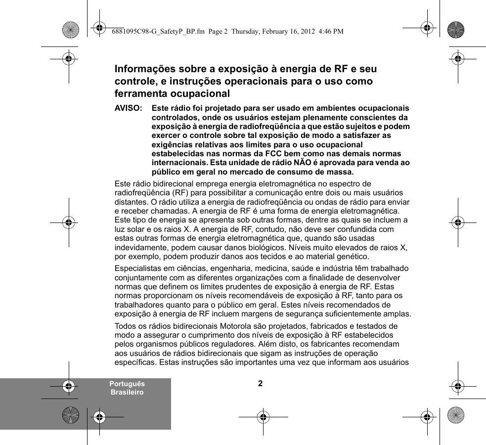 2Português BrasileiroInformações sobre a exposição à energia de RF e seu controle, e instruções operacionais para o uso como ferramenta ocupacional AVISO: Este rádio foi projetado para ser usado em ambientes ocupacionais controlados, onde os usuários estejam plenamente conscientes da exposição à energia de radiofreqüência a que estão sujeitos e podem exercer o controle sobre tal exposição de modo a satisfazer as exigências relativas aos limites para o uso ocupacional estabelecidas nas normas da FCC bem como nas demais normas internacionais. Esta unidade de rádio NÃO é aprovada para venda ao público em geral no mercado de consumo de massa.Este rádio bidirecional emprega energia eletromagnética no espectro de radiofreqüência (RF) para possibilitar a comunicação entre dois ou mais usuários distantes. O rádio utiliza a energia de radiofreqüência ou ondas de rádio para enviar e receber chamadas. A energia de RF é uma forma de energia eletromagnética. Este tipo de energia se apresenta sob outras formas, dentre as quais se incluem a luz solar e os raios X. A energia de RF, contudo, não deve ser confundida com estas outras formas de energia eletromagnética que, quando são usadas indevidamente, podem causar danos biológicos. Níveis muito elevados de raios X, por exemplo, podem produzir danos aos tecidos e ao material genético. Especialistas em ciências, engenharia, medicina, saúde e indústria têm trabalhado conjuntamente com as diferentes organizações com a finalidade de desenvolver normas que definem os limites prudentes de exposição à energia de RF. Estas normas proporcionam os níveis recomendáveis de exposição à RF, tanto para os trabalhadores quanto para o público em geral. Estes níveis recomendados de exposição à energia de RF incluem margens de segurança suficientemente amplas.Todos os rádios bidirecionais Motorola são projetados, fabricados e testados de modo a assegurar o cumprimento dos níveis de exposição à RF estabelecidos pelos organismos públicos reguladores. Além disto, os fabricantes recomendam aos usuários de rádios bidirecionais que sigam as instruções de operação específicas. Estas instruções são importantes uma vez que informam aos usuários 6881095C98-G_SafetyP_BP.fm  Page 2  Thursday, February 16, 2012  4:46 PM