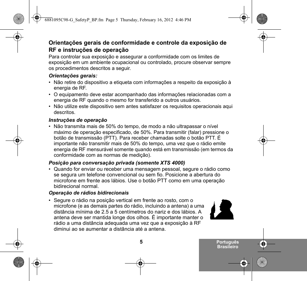 5Português BrasileiroOrientações gerais de conformidade e controle da exposição de RF e instruções de operaçãoPara controlar sua exposição e assegurar a conformidade com os limites de exposição em um ambiente ocupacional ou controlado, procure observar sempre os procedimentos descritos a seguir.Orientações gerais:• Não retire do dispositivo a etiqueta com informações a respeito da exposição à energia de RF.• O equipamento deve estar acompanhado das informações relacionadas com a energia de RF quando o mesmo for transferido a outros usuários.• Não utilize este dispositivo sem antes satisfazer os requisitos operacionais aqui descritos.Instruções de operação• Não transmita mais de 50% do tempo, de modo a não ultrapassar o nível máximo de operação especificado, de 50%. Para transmitir (falar) pressione o botão de transmissão (PTT). Para receber chamadas solte o botão PTT. É importante não transmitir mais de 50% do tempo, uma vez que o rádio emite energia de RF mensurável somente quando está em transmissão (em termos da conformidade com as normas de medição).Posição para conversação privada (somente XTS 4000)•Quando for enviar ou receber uma mensagem pessoal, segure o rádio como se segura um telefone convencional ou sem fio. Posicione a abertura do microfone em frente aos lábios. Use o botão PTT como em uma operação bidirecional normal.Operação de rádios bidirecionais•Segure o rádio na posição vertical em frente ao rosto, com o microfone (e as demais partes do rádio, incluindo a antena) a uma distância mínima de 2.5 a 5 centímetros do nariz e dos lábios. A antena deve ser mantida longe dos olhos. É importante manter o rádio a uma distância adequada uma vez que a exposição à RF diminui ao se aumentar a distância até a antena.6881095C98-G_SafetyP_BP.fm  Page 5  Thursday, February 16, 2012  4:46 PM