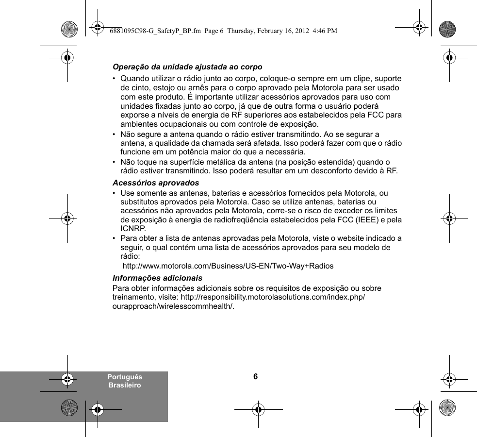 6Português BrasileiroOperação da unidade ajustada ao corpo• Quando utilizar o rádio junto ao corpo, coloque-o sempre em um clipe, suporte de cinto, estojo ou arnês para o corpo aprovado pela Motorola para ser usado com este produto. É importante utilizar acessórios aprovados para uso com unidades fixadas junto ao corpo, já que de outra forma o usuário poderá exporse a níveis de energia de RF superiores aos estabelecidos pela FCC para ambientes ocupacionais ou com controle de exposição. • Não segure a antena quando o rádio estiver transmitindo. Ao se segurar a antena, a qualidade da chamada será afetada. Isso poderá fazer com que o rádio funcione em um potência maior do que a necessária.• Não toque na superfície metálica da antena (na posição estendida) quando o rádio estiver transmitindo. Isso poderá resultar em um desconforto devido à RF. Acessórios aprovados• Use somente as antenas, baterias e acessórios fornecidos pela Motorola, ou substitutos aprovados pela Motorola. Caso se utilize antenas, baterias ou acessórios não aprovados pela Motorola, corre-se o risco de exceder os limites de exposição à energia de radiofreqüência estabelecidos pela FCC (IEEE) e pela ICNRP.• Para obter a lista de antenas aprovadas pela Motorola, viste o website indicado a seguir, o qual contém uma lista de acessórios aprovados para seu modelo de rádio: http://www.motorola.com/Business/US-EN/Two-Way+Radios Informações adicionaisPara obter informações adicionais sobre os requisitos de exposição ou sobre treinamento, visite: http://responsibility.motorolasolutions.com/index.php/ourapproach/wirelesscommhealth/.6881095C98-G_SafetyP_BP.fm  Page 6  Thursday, February 16, 2012  4:46 PM