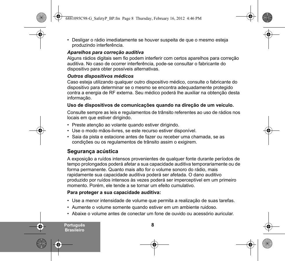 8Português Brasileiro• Desligar o rádio imediatamente se houver suspeita de que o mesmo esteja produzindo interferência.Aparelhos para correção auditivaAlguns rádios digitais sem fio podem interferir com certos aparelhos para correção auditiva. No caso de ocorrer interferência, pode-se consultar o fabricante do dispositivo para obter possíveis alternativas.Outros dispositivos médicosCaso esteja utilizando qualquer outro dispositivo médico, consulte o fabricante do dispositivo para determinar se o mesmo se encontra adequadamente protegido contra a energia de RF externa. Seu médico poderá lhe auxiliar na obtenção desta informação.Uso de dispositivos de comunicações quando na direção de um veículo.Consulte sempre as leis e regulamentos de trânsito referentes ao uso de rádios nos locais em que estiver dirigindo.• Preste atenção ao volante quando estiver dirigindo.• Use o modo mãos-livres, se este recurso estiver disponível.• Saia da pista e estacione antes de fazer ou receber uma chamada, se as condições ou os regulamentos de trânsito assim o exigirem.Segurança acústicaA exposição a ruídos intensos provenientes de qualquer fonte durante períodos de tempo prolongados poderá afetar a sua capacidade auditiva temporariamente ou de forma permanente. Quanto mais alto for o volume sonoro do rádio, mais rapidamente sua capacidade auditiva poderá ser afetada. O dano auditivo produzido por ruídos intensos às vezes poderá ser imperceptível em um primeiro momento. Porém, ele tende a se tornar um efeito cumulativo.Para proteger a sua capacidade auditiva:• Use a menor intensidade de volume que permita a realização de suas tarefas.• Aumente o volume somente quando estiver em um ambiente ruidoso.• Abaixe o volume antes de conectar um fone de ouvido ou acessório auricular.6881095C98-G_SafetyP_BP.fm  Page 8  Thursday, February 16, 2012  4:46 PM