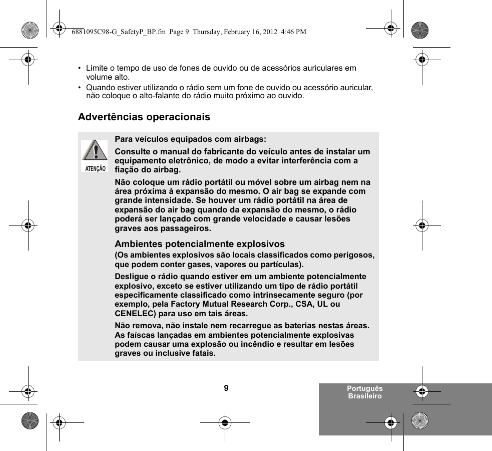 9Português Brasileiro• Limite o tempo de uso de fones de ouvido ou de acessórios auriculares em volume alto. • Quando estiver utilizando o rádio sem um fone de ouvido ou acessório auricular, não coloque o alto-falante do rádio muito próximo ao ouvido.Advertências operacionaisPara veículos equipados com airbags:Consulte o manual do fabricante do veículo antes de instalar um equipamento eletrônico, de modo a evitar interferência com a fiação do airbag.Não coloque um rádio portátil ou móvel sobre um airbag nem na área próxima à expansão do mesmo. O air bag se expande com grande intensidade. Se houver um rádio portátil na área de expansão do air bag quando da expansão do mesmo, o rádio poderá ser lançado com grande velocidade e causar lesões graves aos passageiros.Ambientes potencialmente explosivos (Os ambientes explosivos são locais classificados como perigosos, que podem conter gases, vapores ou partículas). Desligue o rádio quando estiver em um ambiente potencialmente explosivo, exceto se estiver utilizando um tipo de rádio portátil especificamente classificado como intrinsecamente seguro (por exemplo, pela Factory Mutual Research Corp., CSA, UL ou CENELEC) para uso em tais áreas. Não remova, não instale nem recarregue as baterias nestas áreas. As faíscas lançadas em ambientes potencialmente explosivas podem causar uma explosão ou incêndio e resultar em lesões graves ou inclusive fatais.ATENÇÃO6881095C98-G_SafetyP_BP.fm  Page 9  Thursday, February 16, 2012  4:46 PM