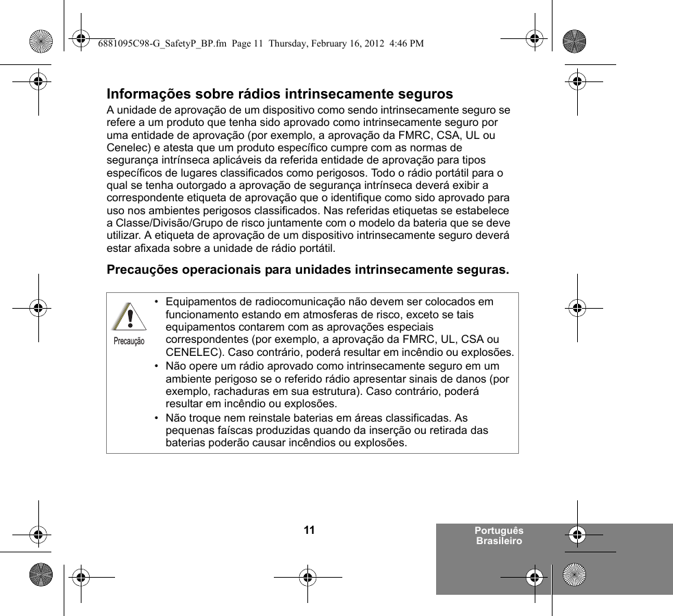 11 Português BrasileiroInformações sobre rádios intrinsecamente segurosA unidade de aprovação de um dispositivo como sendo intrinsecamente seguro se refere a um produto que tenha sido aprovado como intrinsecamente seguro por uma entidade de aprovação (por exemplo, a aprovação da FMRC, CSA, UL ou Cenelec) e atesta que um produto específico cumpre com as normas de segurança intrínseca aplicáveis da referida entidade de aprovação para tipos específicos de lugares classificados como perigosos. Todo o rádio portátil para o qual se tenha outorgado a aprovação de segurança intrínseca deverá exibir a correspondente etiqueta de aprovação que o identifique como sido aprovado para uso nos ambientes perigosos classificados. Nas referidas etiquetas se estabelece a Classe/Divisão/Grupo de risco juntamente com o modelo da bateria que se deve utilizar. A etiqueta de aprovação de um dispositivo intrinsecamente seguro deverá estar afixada sobre a unidade de rádio portátil.Precauções operacionais para unidades intrinsecamente seguras.• Equipamentos de radiocomunicação não devem ser colocados em funcionamento estando em atmosferas de risco, exceto se tais equipamentos contarem com as aprovações especiais correspondentes (por exemplo, a aprovação da FMRC, UL, CSA ou CENELEC). Caso contrário, poderá resultar em incêndio ou explosões.• Não opere um rádio aprovado como intrinsecamente seguro em um ambiente perigoso se o referido rádio apresentar sinais de danos (por exemplo, rachaduras em sua estrutura). Caso contrário, poderá resultar em incêndio ou explosões.• Não troque nem reinstale baterias em áreas classificadas. As pequenas faíscas produzidas quando da inserção ou retirada das baterias poderão causar incêndios ou explosões.Precaução6881095C98-G_SafetyP_BP.fm  Page 11  Thursday, February 16, 2012  4:46 PM