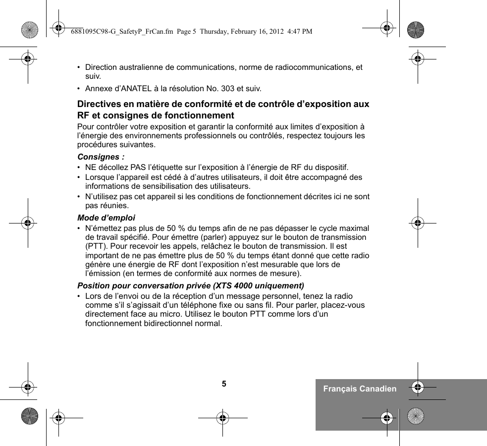 5Français Canadien• Direction australienne de communications, norme de radiocommunications, et suiv.• Annexe d’ANATEL à la résolution No. 303 et suiv.Directives en matière de conformité et de contrôle d’exposition aux RF et consignes de fonctionnementPour contrôler votre exposition et garantir la conformité aux limites d’exposition à l’énergie des environnements professionnels ou contrôlés, respectez toujours les procédures suivantes.Consignes :• NE décollez PAS l’étiquette sur l’exposition à l’énergie de RF du dispositif.• Lorsque l’appareil est cédé à d’autres utilisateurs, il doit être accompagné des informations de sensibilisation des utilisateurs.• N’utilisez pas cet appareil si les conditions de fonctionnement décrites ici ne sont pas réunies.Mode d’emploi• N’émettez pas plus de 50 % du temps afin de ne pas dépasser le cycle maximal de travail spécifié. Pour émettre (parler) appuyez sur le bouton de transmission (PTT). Pour recevoir les appels, relâchez le bouton de transmission. Il est important de ne pas émettre plus de 50 % du temps étant donné que cette radio génère une énergie de RF dont l’exposition n’est mesurable que lors de l’émission (en termes de conformité aux normes de mesure).Position pour conversation privée (XTS 4000 uniquement)•Lors de l’envoi ou de la réception d’un message personnel, tenez la radio comme s’il s’agissait d’un téléphone fixe ou sans fil. Pour parler, placez-vous directement face au micro. Utilisez le bouton PTT comme lors d’un fonctionnement bidirectionnel normal.6881095C98-G_SafetyP_FrCan.fm  Page 5  Thursday, February 16, 2012  4:47 PM