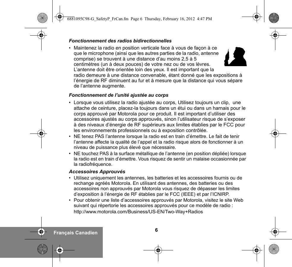 6Français CanadienFonctionnement des radios bidirectionnelles•Maintenez la radio en position verticale face à vous de façon à ce que le microphone (ainsi que les autres parties de la radio, antenne comprise) se trouvent à une distance d’au moins 2,5 à 5 centimètres (un à deux pouces) de votre nez ou de vos lèvres. L’antenne doit être orientée loin des yeux. Il est important que la radio demeure à une distance convenable, étant donné que les expositions à l’énergie de RF diminuent au fur et à mesure que la distance qui vous sépare de l’antenne augmente.Fonctionnement de l’unité ajustée au corps• Lorsque vous utilisez la radio ajustée au corps, Utilisez toujours un clip,  une attache de ceinture, placez-la toujours dans un étui ou dans un harnais pour le corps approuvé par Motorola pour ce produit. Il est important d’utiliser des accessoires ajustés au corps approuvés, sinon l’utilisateur risque de s’exposer à des niveaux d’énergie de RF supérieurs aux limites établies par le FCC pour les environnements professionnels ou à exposition contrôlée. • NE tenez PAS l’antenne lorsque la radio est en train d’émettre. Le fait de tenir l’antenne affecte la qualité de l’appel et la radio risque alors de fonctionner à un niveau de puissance plus élevé que nécessaire.• NE touchez PAS à la surface métallique de l’antenne (en position dépliée) lorsque la radio est en train d’émettre. Vous risquez de sentir un malaise occasionnée par la radiofréquence.Accessoires Approuvés• Utilisez uniquement les antennes, les batteries et les accessoires fournis ou de rechange agréés Motorola. En utilisant des antennes, des batteries ou des accessoires non approuvés par Motorola vous risquez de dépasser les limites d’exposition à l’énergie de RF établies par le FCC (IEEE) et par l’ICNIRP.• Pour obtenir une liste d’accessoires approuvés par Motorola, visitez le site Web suivant qui répertorie les accessoires approuvés pour ce modèle de radio :http://www.motorola.com/Business/US-EN/Two-Way+Radios6881095C98-G_SafetyP_FrCan.fm  Page 6  Thursday, February 16, 2012  4:47 PM