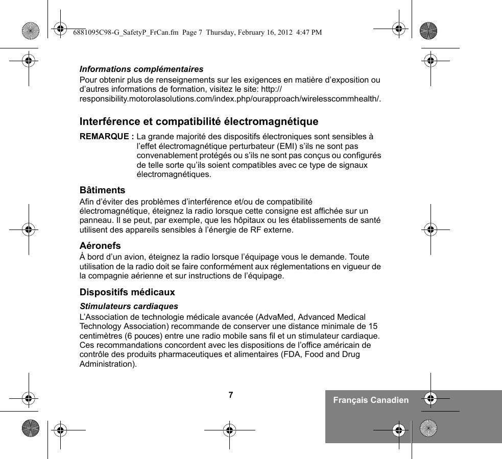 7Français CanadienInformations complémentairesPour obtenir plus de renseignements sur les exigences en matière d’exposition ou d’autres informations de formation, visitez le site: http://responsibility.motorolasolutions.com/index.php/ourapproach/wirelesscommhealth/.Interférence et compatibilité électromagnétiqueREMARQUE : La grande majorité des dispositifs électroniques sont sensibles à l’effet électromagnétique perturbateur (EMI) s’ils ne sont pas convenablement protégés ou s’ils ne sont pas conçus ou configurés de telle sorte qu’ils soient compatibles avec ce type de signaux électromagnétiques.BâtimentsAfin d’éviter des problèmes d’interférence et/ou de compatibilité électromagnétique, éteignez la radio lorsque cette consigne est affichée sur un panneau. Il se peut, par exemple, que les hôpitaux ou les établissements de santé utilisent des appareils sensibles à l’énergie de RF externe.AéronefsÀ bord d’un avion, éteignez la radio lorsque l’équipage vous le demande. Toute utilisation de la radio doit se faire conformément aux réglementations en vigueur de la compagnie aérienne et sur instructions de l’équipage.Dispositifs médicauxStimulateurs cardiaquesL’Association de technologie médicale avancée (AdvaMed, Advanced Medical Technology Association) recommande de conserver une distance minimale de 15 centimètres (6 pouces) entre une radio mobile sans fil et un stimulateur cardiaque. Ces recommandations concordent avec les dispositions de l’office américain de contrôle des produits pharmaceutiques et alimentaires (FDA, Food and Drug Administration).6881095C98-G_SafetyP_FrCan.fm  Page 7  Thursday, February 16, 2012  4:47 PM