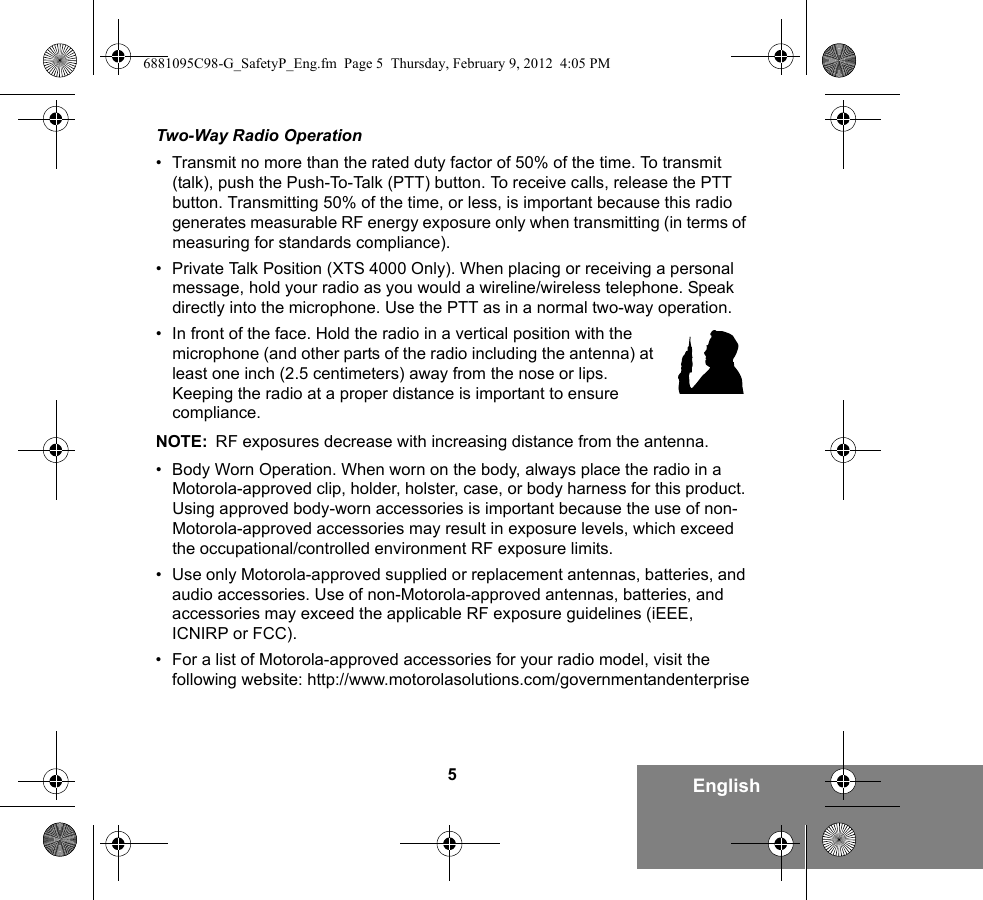 5EnglishTwo-Way Radio Operation• Transmit no more than the rated duty factor of 50% of the time. To transmit (talk), push the Push-To-Talk (PTT) button. To receive calls, release the PTT button. Transmitting 50% of the time, or less, is important because this radio generates measurable RF energy exposure only when transmitting (in terms of measuring for standards compliance).• Private Talk Position (XTS 4000 Only). When placing or receiving a personal message, hold your radio as you would a wireline/wireless telephone. Speak directly into the microphone. Use the PTT as in a normal two-way operation.• In front of the face. Hold the radio in a vertical position with the microphone (and other parts of the radio including the antenna) at least one inch (2.5 centimeters) away from the nose or lips. Keeping the radio at a proper distance is important to ensure compliance. NOTE: RF exposures decrease with increasing distance from the antenna.• Body Worn Operation. When worn on the body, always place the radio in a Motorola-approved clip, holder, holster, case, or body harness for this product. Using approved body-worn accessories is important because the use of non-Motorola-approved accessories may result in exposure levels, which exceed the occupational/controlled environment RF exposure limits. • Use only Motorola-approved supplied or replacement antennas, batteries, and audio accessories. Use of non-Motorola-approved antennas, batteries, and accessories may exceed the applicable RF exposure guidelines (iEEE, ICNIRP or FCC).• For a list of Motorola-approved accessories for your radio model, visit the following website: http://www.motorolasolutions.com/governmentandenterprise6881095C98-G_SafetyP_Eng.fm  Page 5  Thursday, February 9, 2012  4:05 PM