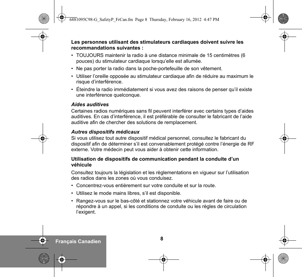 8Français CanadienLes personnes utilisant des stimulateurs cardiaques doivent suivre les recommandations suivantes :• TOUJOURS maintenir la radio à une distance minimale de 15 centimètres (6 pouces) du stimulateur cardiaque lorsqu’elle est allumée.• Ne pas porter la radio dans la poche-portefeuille de son vêtement.• Utiliser l’oreille opposée au stimulateur cardiaque afin de réduire au maximum le risque d’interférence.• Éteindre la radio immédiatement si vous avez des raisons de penser qu’il existe une interférence quelconque.Aides auditivesCertaines radios numériques sans fil peuvent interférer avec certains types d’aides auditives. En cas d’interférence, il est préférable de consulter le fabricant de l’aide auditive afin de chercher des solutions de remplacement.Autres dispositifs médicauxSi vous utilisez tout autre dispositif médical personnel, consultez le fabricant du dispositif afin de déterminer s’il est convenablement protégé contre l’énergie de RF externe. Votre médecin peut vous aider à obtenir cette information.Utilisation de dispositifs de communication pendant la conduite d’un véhiculeConsultez toujours la législation et les règlementations en vigueur sur l’utilisation des radios dans les zones où vous conduisez.• Concentrez-vous entièrement sur votre conduite et sur la route.• Utilisez le mode mains libres, s’il est disponible.• Rangez-vous sur le bas-côté et stationnez votre véhicule avant de faire ou de répondre à un appel, si les conditions de conduite ou les règles de circulation l’exigent.6881095C98-G_SafetyP_FrCan.fm  Page 8  Thursday, February 16, 2012  4:47 PM